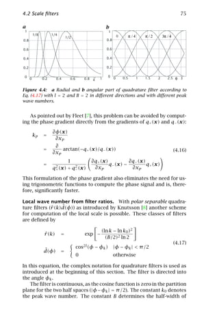 4.2 Scale ﬁlters                                                                                                 75

a                                                         b
 1                                                         1
          1/8         1/4
                                1/2                                 0         π /4       π /2       3π / 4
0.8                                                       0.8

0.6                                                       0.6

0.4                                                       0.4

0.2                                                       0.2

 0                                                ~   1
                                                          0
                                                                0       0.5          1   1.5    2      2.5   φ   3
      0         0.2      0.4      0.6       0.8   k

Figure 4.4: a Radial and b angular part of quadrature ﬁlter according to
Eq. (4.17) with l = 2 and B = 2 in diﬀerent directions and with diﬀerent peak
wave numbers.


   As pointed out by Fleet [7], this problem can be avoided by comput-
ing the phase gradient directly from the gradients of q+ (x) and q− (x):

                      ∂φ(x)
          kp    =
                       ∂xp
                       ∂
                =         arctan(−q+ (x)/q− (x))                                                             (4.16)
                      ∂xp
                             1                    ∂q+ (x)          ∂q− (x)
                =      2        2
                                                          q− (x) −         q+ (x)
                      q+ (x) + q− (x)              ∂xp              ∂xp

This formulation of the phase gradient also eliminates the need for us-
ing trigonometric functions to compute the phase signal and is, there-
fore, signiﬁcantly faster.

Local wave number from ﬁlter ratios. With polar separable quadra-
                 ˆ
ture ﬁlters (ˆ(k)d(φ)) as introduced by Knutsson [8] another scheme
             r
for computation of the local scale is possible. These classes of ﬁlters
are deﬁned by

                                                      (ln k − ln k0 )2
                 ˆ
                 r (k)      =               exp −
                                                        (B/2)2 ln 2
                                                                                                             (4.17)
                                        cos2l (φ − φk )         |φ − φk | < π /2
                ˆ
                d(φ)        =
                                        0                       otherwise

In this equation, the complex notation for quadrature ﬁlters is used as
introduced at the beginning of this section. The ﬁlter is directed into
the angle φk .
    The ﬁlter is continuous, as the cosine function is zero in the partition
plane for the two half spaces (|φ − φk | = π /2). The constant k0 denotes
the peak wave number. The constant B determines the half-width of
 