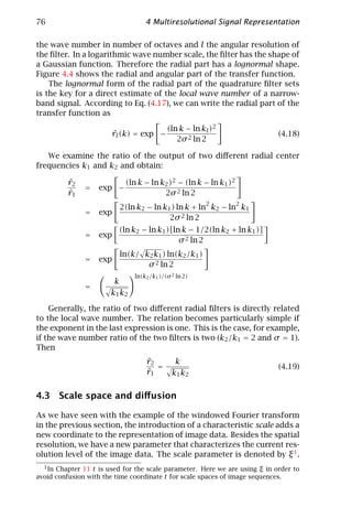 76                                 4 Multiresolutional Signal Representation

the wave number in number of octaves and l the angular resolution of
the ﬁlter. In a logarithmic wave number scale, the ﬁlter has the shape of
a Gaussian function. Therefore the radial part has a lognormal shape.
Figure 4.4 shows the radial and angular part of the transfer function.
    The lognormal form of the radial part of the quadrature ﬁlter sets
is the key for a direct estimate of the local wave number of a narrow-
band signal. According to Eq. (4.17), we can write the radial part of the
transfer function as

                                            (ln k − ln kl )2
                        ˆ
                        rl (k) = exp −                                       (4.18)
                                               2σ 2 ln 2

   We examine the ratio of the output of two diﬀerent radial center
frequencies k1 and k2 and obtain:

          ˆ
          r2                (ln k − ln k2 )2 − (ln k − ln k1 )2
               =   exp −
          ˆ
          r1                            2σ 2 ln 2
                                                        2         2
                          2(ln k2 − ln k1 ) ln k + ln k2 − ln k1
               =   exp
                                         2σ 2 ln 2
                          (ln k2 − ln k1 )[ln k − 1/2(ln k2 + ln k1 )]
               =   exp
                                             σ 2 ln 2
                          ln(k/ k2 k1 ) ln(k2 /k1 )
               =   exp
                                 σ 2 ln 2
                               ln(k2 /k1 )/(σ 2 ln 2)
                        k
               =
                       k1 k2

    Generally, the ratio of two diﬀerent radial ﬁlters is directly related
to the local wave number. The relation becomes particularly simple if
the exponent in the last expression is one. This is the case, for example,
if the wave number ratio of the two ﬁlters is two (k2 /k1 = 2 and σ = 1).
Then
                                   ˆ
                                   r2          k
                                      =                                      (4.19)
                                   ˆ
                                   r1         k1 k2


4.3 Scale space and diﬀusion

As we have seen with the example of the windowed Fourier transform
in the previous section, the introduction of a characteristic scale adds a
new coordinate to the representation of image data. Besides the spatial
resolution, we have a new parameter that characterizes the current res-
olution level of the image data. The scale parameter is denoted by ξ 1 .
  1 In Chapter 11 t is used for the scale parameter. Here we are using ξ in order to
avoid confusion with the time coordinate t for scale spaces of image sequences.
 