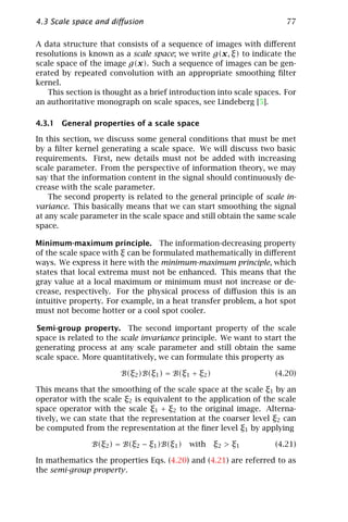 4.3 Scale space and diﬀusion                                          77

A data structure that consists of a sequence of images with diﬀerent
resolutions is known as a scale space; we write g(x, ξ) to indicate the
scale space of the image g(x). Such a sequence of images can be gen-
erated by repeated convolution with an appropriate smoothing ﬁlter
kernel.
   This section is thought as a brief introduction into scale spaces. For
an authoritative monograph on scale spaces, see Lindeberg [5].

4.3.1 General properties of a scale space

In this section, we discuss some general conditions that must be met
by a ﬁlter kernel generating a scale space. We will discuss two basic
requirements. First, new details must not be added with increasing
scale parameter. From the perspective of information theory, we may
say that the information content in the signal should continuously de-
crease with the scale parameter.
    The second property is related to the general principle of scale in-
variance. This basically means that we can start smoothing the signal
at any scale parameter in the scale space and still obtain the same scale
space.

Minimum-maximum principle. The information-decreasing property
of the scale space with ξ can be formulated mathematically in diﬀerent
ways. We express it here with the minimum-maximum principle, which
states that local extrema must not be enhanced. This means that the
gray value at a local maximum or minimum must not increase or de-
crease, respectively. For the physical process of diﬀusion this is an
intuitive property. For example, in a heat transfer problem, a hot spot
must not become hotter or a cool spot cooler.

Semi-group property. The second important property of the scale
space is related to the scale invariance principle. We want to start the
generating process at any scale parameter and still obtain the same
scale space. More quantitatively, we can formulate this property as

                       B(ξ2 )B(ξ1 ) = B(ξ1 + ξ2 )                  (4.20)

This means that the smoothing of the scale space at the scale ξ1 by an
operator with the scale ξ2 is equivalent to the application of the scale
space operator with the scale ξ1 + ξ2 to the original image. Alterna-
tively, we can state that the representation at the coarser level ξ2 can
be computed from the representation at the ﬁner level ξ1 by applying

               B(ξ2 ) = B(ξ2 − ξ1 )B(ξ1 )   with    ξ2 > ξ1        (4.21)

In mathematics the properties Eqs. (4.20) and (4.21) are referred to as
the semi-group property.
 
