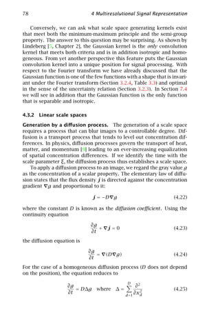 78                            4 Multiresolutional Signal Representation

    Conversely, we can ask what scale space generating kernels exist
that meet both the minimum-maximum principle and the semi-group
property. The answer to this question may be surprising. As shown by
Lindeberg [5, Chapter 2], the Gaussian kernel is the only convolution
kernel that meets both criteria and is in addition isotropic and homo-
geneous. From yet another perspective this feature puts the Gaussian
convolution kernel into a unique position for signal processing. With
respect to the Fourier transform we have already discussed that the
Gaussian function is one of the few functions with a shape that is invari-
ant under the Fourier transform (Section 3.2.4, Table 3.3) and optimal
in the sense of the uncertainty relation (Section 3.2.3). In Section 7.4
we will see in addition that the Gaussian function is the only function
that is separable and isotropic.

4.3.2 Linear scale spaces

Generation by a diﬀusion process. The generation of a scale space
requires a process that can blur images to a controllable degree. Dif-
fusion is a transport process that tends to level out concentration dif-
ferences. In physics, diﬀusion processes govern the transport of heat,
matter, and momentum [9] leading to an ever-increasing equalization
of spatial concentration diﬀerences. If we identify the time with the
scale parameter ξ, the diﬀusion process thus establishes a scale space.
    To apply a diﬀusion process to an image, we regard the gray value g
as the concentration of a scalar property. The elementary law of diﬀu-
sion states that the ﬂux density j is directed against the concentration
gradient g and proportional to it:

                               j = −D g                             (4.22)

where the constant D is known as the diﬀusion coeﬃcient . Using the
continuity equation

                              ∂g
                                 +    j=0                           (4.23)
                              ∂t
the diﬀusion equation is

                             ∂g
                                =    (D g)                          (4.24)
                             ∂t
For the case of a homogeneous diﬀusion process (D does not depend
on the position), the equation reduces to
                                               D
                    ∂g                              ∂2
                       = D∆g     where   ∆=           2
                                                                    (4.25)
                    ∂t                             ∂xd
                                              d =1
 