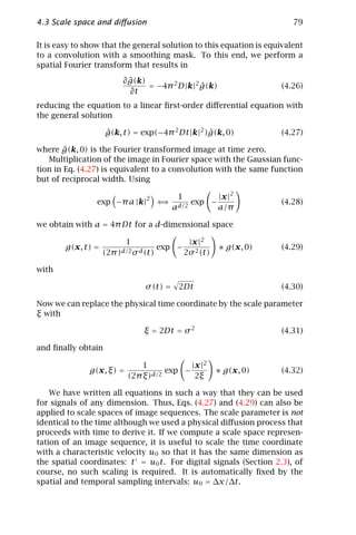 4.3 Scale space and diﬀusion                                               79

It is easy to show that the general solution to this equation is equivalent
to a convolution with a smoothing mask. To this end, we perform a
spatial Fourier transform that results in
                            ˆ
                          ∂ g(k)
                                 = −4π 2 D |k|2 g(k)
                                                ˆ                       (4.26)
                            ∂t
reducing the equation to a linear ﬁrst-order diﬀerential equation with
the general solution

                    g(k, t) = exp(−4π 2 Dt |k|2 )g(k, 0)
                    ˆ                            ˆ                      (4.27)

        ˆ
where g(k, 0) is the Fourier transformed image at time zero.
   Multiplication of the image in Fourier space with the Gaussian func-
tion in Eq. (4.27) is equivalent to a convolution with the same function
but of reciprocal width. Using

                                 2           1              |x |2
                 exp −π a |k|          ⇐⇒          exp −                (4.28)
                                            ad/2            a/π

we obtain with a = 4π Dt for a d-dimensional space

                           1                       |x |2
        g(x, t) =                      exp −                ∗ g(x, 0)   (4.29)
                    (2π )d/2 σ d (t)             2σ 2 (t)

with

                                 σ (t) = 2Dt                            (4.30)

Now we can replace the physical time coordinate by the scale parameter
ξ with

                                ξ = 2Dt = σ 2                           (4.31)

and ﬁnally obtain

                               1            | x |2
              g(x, ξ) =           d/2
                                      exp −                 ∗ g(x, 0)   (4.32)
                           (2π ξ)             2ξ

    We have written all equations in such a way that they can be used
for signals of any dimension. Thus, Eqs. (4.27) and (4.29) can also be
applied to scale spaces of image sequences. The scale parameter is not
identical to the time although we used a physical diﬀusion process that
proceeds with time to derive it. If we compute a scale space represen-
tation of an image sequence, it is useful to scale the time coordinate
with a characteristic velocity u0 so that it has the same dimension as
the spatial coordinates: t = u0 t. For digital signals (Section 2.3), of
course, no such scaling is required. It is automatically ﬁxed by the
spatial and temporal sampling intervals: u0 = ∆x/∆t.
 