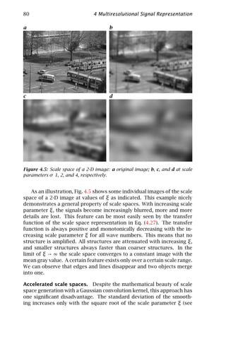 80                              4 Multiresolutional Signal Representation

a                                      b




c                                      d




Figure 4.5: Scale space of a 2-D image: a original image; b, c, and d at scale
parameters σ 1, 2, and 4, respectively.


   As an illustration, Fig. 4.5 shows some individual images of the scale
space of a 2-D image at values of ξ as indicated. This example nicely
demonstrates a general property of scale spaces. With increasing scale
parameter ξ, the signals become increasingly blurred, more and more
details are lost. This feature can be most easily seen by the transfer
function of the scale space representation in Eq. (4.27). The transfer
function is always positive and monotonically decreasing with the in-
creasing scale parameter ξ for all wave numbers. This means that no
structure is ampliﬁed. All structures are attenuated with increasing ξ,
and smaller structures always faster than coarser structures. In the
limit of ξ → ∞ the scale space converges to a constant image with the
mean gray value. A certain feature exists only over a certain scale range.
We can observe that edges and lines disappear and two objects merge
into one.

Accelerated scale spaces. Despite the mathematical beauty of scale
space generation with a Gaussian convolution kernel, this approach has
one signiﬁcant disadvantage. The standard deviation of the smooth-
ing increases only with the square root of the scale parameter ξ (see
 