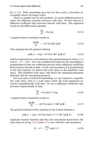 4.3 Scale space and diﬀusion                                            81

Eq. (4.31)). While smoothing goes fast for ﬁne scales, it becomes in-
creasingly slower for larger scales.
   There is a simple cure for this problem. We need a diﬀusion process
where the diﬀusion constant increases with time. We ﬁrst discuss a
diﬀusion coeﬃcient that increases linearly with time. This approach
results in the diﬀerential equation

                               ∂g
                                  = D0 t∆g                           (4.33)
                               ∂t
A spatial Fourier transform results in

                         ˆ
                       ∂ g(k)
                              = −4π 2 D0 t |k|2 g(k)
                                                ˆ                    (4.34)
                         ∂t
This equation has the general solution

                  g(k, t) = exp(−2π 2 D0 t 2 |k|2 )g(k, 0)
                  ˆ                                ˆ                 (4.35)

which is equivalent to a convolution in the spatial domain as in Eq. (4.31)
with ξ = σ 2 = D0 t 2 . Now the standard deviation for the smoothing is
proportional to time for a diﬀusion process with a diﬀusion coeﬃcient
that increases linearly in time. As the scale parameter ξ is proportional
to the time squared, we denote this scale space as the quadratic scale
space. This modiﬁed scale space still meets the minimum-maximum
principle and the semi-group property.
    For even more accelerated smoothing, we can construct a logarith-
mic scale space, that is, a scale space where the scale parameter in-
creases logarithmically with time. We use a diﬀusion coeﬃcient that
increases exponentially in time:

                          ∂g
                             = D0 exp(t/τ)∆g                         (4.36)
                          ∂t
A spatial Fourier transform results in

                    ˆ
                  ∂ g(k)
                         = −4π 2 D0 exp(t/τ)|k|2 g(k)
                                                 ˆ                   (4.37)
                    ∂t
The general solution of this equation in the Fourier domain is

            g(k, t) = exp(−4π 2 D0 (exp(t/τ)/τ)|k|2 )g(k, 0)
            ˆ                                        ˆ               (4.38)

Again,the transfer function and thus the convolution kernel have the
same form as in Eqs. (4.27) and (4.35), now with the scale parameter

                                     2D0
                        ξl = σ 2 =       exp(t/τ)                    (4.39)
                                      τ
 