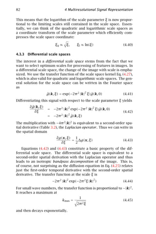 82                             4 Multiresolutional Signal Representation

This means that the logarithm of the scale parameter ξ is now propor-
tional to the limiting scales still contained in the scale space. Essen-
tially, we can think of the quadratic and logarithmic scale spaces as
a coordinate transform of the scale parameter which eﬃciently com-
presses the scale space coordinate:

                         ξq ∝ ξ,       ξl ∝ ln(ξ)                   (4.40)

4.3.3 Diﬀerential scale spaces

The interest in a diﬀerential scale space stems from the fact that we
want to select optimum scales for processing of features in images. In
a diﬀerential scale space, the change of the image with scale is empha-
sized. We use the transfer function of the scale space kernel Eq. (4.27),
which is also valid for quadratic and logarithmic scale spaces. The gen-
eral solution for the scale space can be written in the Fourier space
as
                                           2
                    g(k, ξ) = exp(−2π 2 |k| ξ)g(k, 0)
                    ˆ                         ˆ                     (4.41)
Diﬀerentiating this signal with respect to the scale parameter ξ yields
          ˆ
        ∂ g(k, ξ)                2              2
                    =   −2π 2 |k| exp(−2π 2 |k| ξ)g(k, 0)
                                                  ˆ
            ∂ξ                                                      (4.42)
                                 2
                    =   −2π 2 |k| g(k, ξ)
                                  ˆ

The multiplication with −4π 2 |k|2 is equivalent to a second-order spa-
tial derivative (Table 3.2), the Laplacian operator . Thus we can write in
the spatial domain
                          ∂g(x, ξ)  1
                                   = ∆g(x, ξ)                       (4.43)
                            ∂ξ      2
    Equations (4.42) and (4.43) constitute a basic property of the dif-
ferential scale space. The diﬀerential scale space is equivalent to a
second-order spatial derivation with the Laplacian operator and thus
leads to an isotropic bandpass decomposition of the image. This is,
of course, not surprising as the diﬀusion equation in Eq. (4.25) relates
just the ﬁrst-order temporal derivative with the second-order spatial
derivative. The transfer function at the scale ξ is
                                2                2
                        −2π 2 |k| exp(−2π 2 ξ |k| )                 (4.44)

For small wave numbers, the transfer function is proportional to −|k|2 .
It reaches a maximum at
                                        1
                              kmax =                                (4.45)
                                       2π 2 ξ

and then decays exponentially.
 