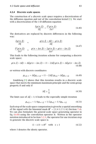 4.3 Scale space and diﬀusion                                          83

4.3.4 Discrete scale spaces

The construction of a discrete scale space requires a discretization of
the diﬀusion equation and not of the convolution kernel [5]. We start
with a discretization of the 1-D diﬀusion equation

                            ∂g(x, ξ)   ∂ 2 g(x, ξ)
                                     =                             (4.46)
                              ∂ξ           ∂x 2

The derivatives are replaced by discrete diﬀerences in the following
way:

     ∂g(x, ξ)                    g(x, ξ + ∆ξ) − g(x, ξ)
                    ≈
       ∂ξ                                  ∆ξ
                                                                   (4.47)
     ∂ 2 g(x, ξ)        g(x + ∆x, ξ) − 2g(x, ξ) + g(x − ∆x, ξ)
                    ≈
         ∂x 2                            ∆x 2
This leads to the following iteration scheme for computing a discrete
scale space:

 g(x, ξ + ∆ξ) = ∆ξg(x + ∆x, ξ) + (1 − 2∆ξ)g(x, ξ) + ∆ξg(x − ∆x, ξ)
                                                             (4.48)

or written with discrete coordinates

              gn,ξ +1 = ∆ξgn+1,ξ + (1 − 2∆ξ)gn,ξ + ∆ξgn−1,ξ        (4.49)

   Lindeberg [5] shows that this iteration results in a discrete scale
space that meets the minimum-maximum principle and the semi-group
property if and only if

                                          1
                                   ∆ξ ≤                            (4.50)
                                          4
The limit case of ∆ξ = 1/4 leads to the especially simple iteration

                   gn,ξ +1 = 1/4gn+1,ξ + 1/2gn,ξ + 1/4gn−1,ξ       (4.51)

Each step of the scale space computation is given by a spatial smoothing
of the signal with the binomial mask B2 = [1/4 1/2 1/4] (Section 7.4).
We can also formulate the general scale space generating operator in
Eq. (4.49) using the convolution operator B. Written in the operator
notation introduced in Section 5.2.3, the operator for one iteration step
to generate the discrete scale space is

                         (1 − )I + B2     with       ≤1            (4.52)

where I denotes the identy operator.
 