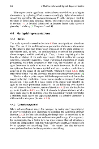 84                             4 Multiresolutional Signal Representation

    This expression is signiﬁcant, as it can be extended directly to higher
dimensions by replacing B2 with a correspondingly higher-dimensional
smoothing operator. The convolution mask B2 is the simplest mask in
the class of smoothing binomial ﬁlters. These ﬁlters will be discussed
in Section 7.4. A detailed discussion of discrete linear scale spaces is
given by Lindeberg [5, Chapters 3 and 4].


4.4 Multigrid representations

4.4.1 Basics

The scale space discussed in Section 4.3 has one signiﬁcant disadvan-
tage. The use of the additional scale parameter adds a new dimension
to the images and thus leads to an explosion of the data storage re-
quirements and, in turn, the computational overhead for generating
the scale space and for analyzing it. Thus, it is not surprising that be-
fore the evolution of the scale space more eﬃcient multiscale storage
schemes, especially pyramids, found widespread application in image
processing. With data structures of this type, the resolution of the im-
ages decreases in such an extent as the scale increases. In this way
an optimum balance between spatial and wave number resolution is
achieved in the sense of the uncertainty relation (Section 3.2.3). Data
structures of this type are known as multiresolution representations [4].
    The basic idea is quite simple. While the representation of ﬁne scales
requires the full resolution, coarser scales can be represented at lower
resolution. This leads to a scale space with smaller and smaller im-
ages as the scale parameter increases. In the following two sections
we will discuss the Gaussian pyramid (Section 4.4.2) and the Laplacian
pyramid (Section 4.4.3) as eﬃcient discrete implementations of dis-
crete scale spaces. In addition, while the Gaussian pyramid constitutes
a standard scale space, the Laplacian pyramid is a discrete version of a
diﬀerential scale space (Section 4.3.3).

4.4.2 Gaussian pyramid

When subsampling an image, for example, by taking every second pixel
in every second line it is important to consider the sampling theorem
(Section 2.4.2). Before subsampling, the image must be smoothed to an
extent that no aliasing occurs in the subsampled image. Consequently,
for subsampling by a factor two, we must ensure that all structures,
which are sampled less than four times per wavelength, are suppressed
by an appropriate smoothing ﬁlter. This means that size reduction
must go hand-in-hand with appropriate smoothing.
 