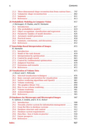 x                                                                                                             Contents

    25.3   Three-dimensional shape reconstruction from                        contour lines                       .   797
    25.4   Volumetric shape reconstruction . . . . . . . .                    . . . . . . . . .                   .   802
    25.5   Summary . . . . . . . . . . . . . . . . . . . . . . . .            . . . . . . . . .                   .   811
    25.6   References . . . . . . . . . . . . . . . . . . . . . . .           . . . . . . . . .                   .   813
26 Probabilistic Modeling in Computer Vision                                                                          817
   J. Hornegger, D. Paulus, and H. Niemann
   26.1 Introduction . . . . . . . . . . . . . . . . . . . . . . . .                  .   .   .   .   .   .   .   .   817
   26.2 Why probabilistic models? . . . . . . . . . . . . . . .                       .   .   .   .   .   .   .   .   819
   26.3 Object recognition: classiﬁcation and regression                              .   .   .   .   .   .   .   .   821
   26.4 Parametric families of model densities . . . . . . .                          .   .   .   .   .   .   .   .   826
   26.5 Automatic model generation . . . . . . . . . . . . .                          .   .   .   .   .   .   .   .   844
   26.6 Practical issues . . . . . . . . . . . . . . . . . . . . . .                  .   .   .   .   .   .   .   .   850
   26.7 Summary, conclusions, and discussion . . . . . . .                            .   .   .   .   .   .   .   .   852
   26.8 References . . . . . . . . . . . . . . . . . . . . . . . . .                  .   .   .   .   .   .   .   .   852
27 Knowledge-Based Interpretation of Images                                                                           855
   H. Niemann
   27.1 Introduction . . . . . . . . . . . . . . . . .    .   .   .   .   .   .   .   .   .   .   .   .   .   .   .   855
   27.2 Model of the task domain . . . . . . . .          .   .   .   .   .   .   .   .   .   .   .   .   .   .   .   859
   27.3 Interpretation by optimization . . . . .          .   .   .   .   .   .   .   .   .   .   .   .   .   .   .   864
   27.4 Control by graph search . . . . . . . . .         .   .   .   .   .   .   .   .   .   .   .   .   .   .   .   865
   27.5 Control by combinatorial optimization             .   .   .   .   .   .   .   .   .   .   .   .   .   .   .   868
   27.6 Judgment function . . . . . . . . . . . . .       .   .   .   .   .   .   .   .   .   .   .   .   .   .   .   870
   27.7 Extensions and remarks . . . . . . . . .          .   .   .   .   .   .   .   .   .   .   .   .   .   .   .   872
   27.8 References . . . . . . . . . . . . . . . . . .    .   .   .   .   .   .   .   .   .   .   .   .   .   .   .   872
28 Visualization of Volume Data                                                                                       875
   J. Hesser and C. Poliwoda
   28.1 Selected visualization techniques . . . . . . . .                     .   .   .   .   .   .   .   .   .   .   876
   28.2 Basic concepts and notation for visualization                         .   .   .   .   .   .   .   .   .   .   880
   28.3 Surface rendering algorithms and OpenGL . .                           .   .   .   .   .   .   .   .   .   .   881
   28.4 Volume rendering . . . . . . . . . . . . . . . . . .                  .   .   .   .   .   .   .   .   .   .   884
   28.5 The graphics library VGL . . . . . . . . . . . . . .                  .   .   .   .   .   .   .   .   .   .   890
   28.6 How to use volume rendering . . . . . . . . . . .                     .   .   .   .   .   .   .   .   .   .   898
   28.7 Volume rendering . . . . . . . . . . . . . . . . . .                  .   .   .   .   .   .   .   .   .   .   901
   28.8 Acknowledgments . . . . . . . . . . . . . . . . . .                   .   .   .   .   .   .   .   .   .   .   905
   28.9 References . . . . . . . . . . . . . . . . . . . . . . .              .   .   .   .   .   .   .   .   .   .   905
29 Databases for Microscopes and Microscopical Images                                                                 907
   N. Salmon, S. Lindek, and E. H. K. Stelzer
   29.1 Introduction . . . . . . . . . . . . . . . . . . . . . . . . . . . .                          .   .   .   .   908
   29.2 Towards a better system for information management                                            .   .   .   .   909
   29.3 From ﬂat ﬁles to database systems . . . . . . . . . . . . .                                   .   .   .   .   911
   29.4 Database structure and content . . . . . . . . . . . . . . .                                  .   .   .   .   912
   29.5 Database system requirements . . . . . . . . . . . . . . . .                                  .   .   .   .   917
   29.6 Data ﬂow—how it looks in practice . . . . . . . . . . . . .                                   .   .   .   .   918
   29.7 Future prospects . . . . . . . . . . . . . . . . . . . . . . . . .                            .   .   .   .   921
   29.8 References . . . . . . . . . . . . . . . . . . . . . . . . . . . . .                          .   .   .   .   925

Index                                                                                                                 927
 