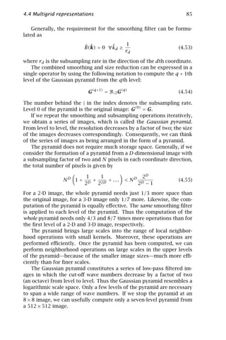 4.4 Multigrid representations                                          85

    Generally, the requirement for the smoothing ﬁlter can be formu-
lated as

                          ˆ ˜       ˜    1
                          B(k) = 0 ∀kd ≥                            (4.53)
                                         rd

where rd is the subsampling rate in the direction of the dth coordinate.
   The combined smoothing and size reduction can be expressed in a
single operator by using the following notation to compute the q + 1th
level of the Gaussian pyramid from the qth level:

                            G(q+1) = B↓2 G(q)                       (4.54)

The number behind the | in the index denotes the subsampling rate.
Level 0 of the pyramid is the original image: G(0) = G.
    If we repeat the smoothing and subsampling operations iteratively,
we obtain a series of images, which is called the Gaussian pyramid.
From level to level, the resolution decreases by a factor of two; the size
of the images decreases correspondingly. Consequently, we can think
of the series of images as being arranged in the form of a pyramid.
    The pyramid does not require much storage space. Generally, if we
consider the formation of a pyramid from a D-dimensional image with
a subsampling factor of two and N pixels in each coordinate direction,
the total number of pixels is given by

                           1   1                    2D
                 ND 1 +    D
                             + 2D + . . .   < ND                    (4.55)
                          2   2                    2D   −1

For a 2-D image, the whole pyramid needs just 1/3 more space than
the original image, for a 3-D image only 1/7 more. Likewise, the com-
putation of the pyramid is equally eﬀective. The same smoothing ﬁlter
is applied to each level of the pyramid. Thus the computation of the
whole pyramid needs only 4/3 and 8/7 times more operations than for
the ﬁrst level of a 2-D and 3-D image, respectively.
    The pyramid brings large scales into the range of local neighbor-
hood operations with small kernels. Moreover, these operations are
performed eﬃciently. Once the pyramid has been computed, we can
perform neighborhood operations on large scales in the upper levels
of the pyramid—because of the smaller image sizes—much more eﬃ-
ciently than for ﬁner scales.
    The Gaussian pyramid constitutes a series of low-pass ﬁltered im-
ages in which the cut-oﬀ wave numbers decrease by a factor of two
(an octave) from level to level. Thus the Gaussian pyramid resembles a
logarithmic scale space. Only a few levels of the pyramid are necessary
to span a wide range of wave numbers. If we stop the pyramid at an
8 × 8 image, we can usefully compute only a seven-level pyramid from
a 512 × 512 image.
 