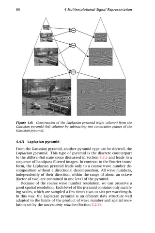 86                             4 Multiresolutional Signal Representation




Figure 4.6: Construction of the Laplacian pyramid (right column) from the
Gaussian pyramid (left column) by subtracting two consecutive planes of the
Gaussian pyramid.


4.4.3 Laplacian pyramid

From the Gaussian pyramid, another pyramid type can be derived, the
Laplacian pyramid. This type of pyramid is the discrete counterpart
to the diﬀerential scale space discussed in Section 4.3.3 and leads to a
sequence of bandpass ﬁltered images. In contrast to the Fourier trans-
form, the Laplacian pyramid leads only to a coarse wave number de-
composition without a directional decomposition. All wave numbers,
independently of their direction, within the range of about an octave
(factor of two) are contained in one level of the pyramid.
    Because of the coarse wave number resolution, we can preserve a
good spatial resolution. Each level of the pyramid contains only match-
ing scales, which are sampled a few times (two to six) per wavelength.
In this way, the Laplacian pyramid is an eﬃcient data structure well
adapted to the limits of the product of wave number and spatial reso-
lution set by the uncertainty relation (Section 3.2.3).
 