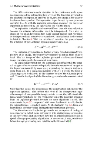 4.4 Multigrid representations                                             87

    The diﬀerentiation in scale direction in the continuous scale space
is approximated by subtracting two levels of the Gaussian pyramid in
the discrete scale space. In order to do so, ﬁrst the image at the coarser
level must be expanded. This operation is performed by an expansion
operator E↑2 . As with the reducing smoothing operator, the degree of
expansion is denoted by the ﬁgure after the ↑ in the index.
    The expansion is signiﬁcantly more diﬃcult than the size reduction
because the missing information must be interpolated. For a size in-
crease of two in all directions, ﬁrst every second pixel in each row must
be interpolated and then every second row. Interpolation is discussed
in detail in Chapter 8. With the introduced notation, the generation of
the pth level of the Laplacian pyramid can be written as:
                                    (p)          (p +1)
                         L(p) = G         − E ↑2 G                    (4.56)

   The Laplacian pyramid is an eﬀective scheme for a bandpass decom-
position of an image. The center wave number is halved from level to
level. The last image of the Laplacian pyramid is a low-pass-ﬁltered
image containing only the coarsest structures.
   The Laplacian pyramid has the signiﬁcant advantage that the origi-
nal image can be reconstructed quickly from the sequence of images in
the Laplacian pyramid by recursively expanding the images and sum-
ming them up. In a Laplacian pyramid with p + 1 levels, the level p
(counting starts with zero!) is the coarsest level of the Gaussian pyra-
mid. Then the level p − 1 of the Gaussian pyramid can be reconstructed
by

                         G(p−1) = L(p−1) + E↑2 Gp                     (4.57)

Note that this is just the inversion of the construction scheme for the
Laplacian pyramid. This means that even if the interpolation algo-
rithms required to expand the image contain errors, they aﬀect only the
Laplacian pyramid and not the reconstruction of the Gaussian pyramid
from the Laplacian pyramid, because the same algorithm is used. The
recursion in Eq. (4.57) is repeated with lower levels until level 0, that is,
the original image, is reached again. As illustrated in Fig. 4.6, ﬁner and
ﬁner details become visible during the reconstruction process.
    The Gaussian and Laplacian pyramids are examples of multigrid
data structures, which were introduced into digital image processing
in the early 1980s and since then have led to a tremendous increase in
speed of image processing algorithms. A new research area, multireso-
lutional image processing, was established by Rosenfeld [4].
 