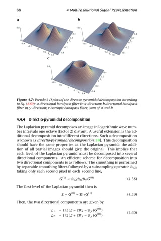 88                                                 4 Multiresolutional Signal Representation

a                                                                   b

0.6                                                                 0.6

                                                             0.4                                                                      0.4

                                                        ~
                                                         0.2                                                                        0.2
                                                                                                                                   ~
      0                                                 ky                0                                                        ky
       -0.4                                         0                      -0.4                                                0
              -0.2                                                                -0.2
                                                 -0.2                                                                      -0.2
                     0                                                                          0
                         0.2 ~             -0.4                                                          0.2 ~          -0.4
                             kx                                                                              kx
                                  0.4                                                                             0.4
                            c

                            0.6

                                                                                                        0.4

                                                                                                ~
                                                                                                 0.2
                                  0                                                             ky
                                   -0.4                                                     0
                                          -0.2
                                                                                         -0.2
                                                        0
                                                               0.2 ~                -0.4
                                                                   kx
                                                                          0.4

Figure 4.7: Pseudo 3-D plots of the directio-pyramidal decomposition according
to Eq. (4.60): a directional bandpass ﬁlter in x direction; b directional bandpass
ﬁlter in y direction; c isotropic bandpass ﬁlter, sum of a and b.


4.4.4 Directio-pyramidal decomposition

The Laplacian pyramid decomposes an image in logarithmic wave num-
ber intervals one octave (factor 2) distant. A useful extension is the ad-
ditional decomposition into diﬀerent directions. Such a decomposition
is known as directio-pyramidal decomposition [10]. This decomposition
should have the same properties as the Laplacian pyramid: the addi-
tion of all partial images should give the original. This implies that
each level of the Laplacian pyramid must be decomposed into several
directional components. An eﬃcient scheme for decomposition into
two directional components is as follows. The smoothing is performed
by separable smoothing ﬁlters followed by a subsampling operator R↓2 ,
taking only each second pixel in each second line,

                                          G(1) = R↓2 Bx By G(0)                                                                (4.58)

The ﬁrst level of the Laplacian pyramid then is
                                                            (0)                   (1)
                                             L=G                   − E ↑2 G                                                    (4.59)

Then, the two directional components are given by
                                                                                           (0)
                                  L1      = 1/2(L − (Bx − By )G                                     )
                                                                                           (0)                                 (4.60)
                                  L2      = 1/2(L + (Bx − By )G                                     )
 