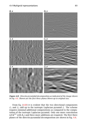 4.4 Multigrid representations                                            89

0, x                                  0, y




1, x                                  1, y




2, x                                  2, y




Figure 4.8: Directio-pyramidal decomposition as indicated of the image shown
in Fig. 4.6. Shown are the ﬁrst three planes blown up to original size.


   From Eq. (4.60) it is evident that the two directional components
L1 and L2 add up to the isotropic Laplacian pyramid L. The scheme
requires minimal additional computations as compared to the compu-
tation of the isotropic Laplacian pyramid. Only one more convolution
(of G(0) with By ) and three more additions are required. The ﬁrst three
planes of the directio-pyramidal decomposition are shown in Fig. 4.8.
 