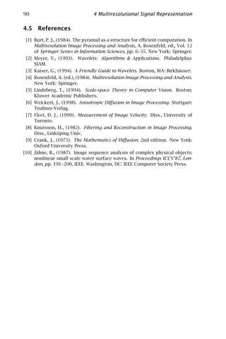 90                               4 Multiresolutional Signal Representation

4.5 References
 [1] Burt, P. J., (1984). The pyramid as a structure for eﬃcient computation. In
     Multiresolution Image Processing and Analysis, A. Rosenfeld, ed., Vol. 12
     of Springer Series in Information Sciences, pp. 6–35. New York: Springer.
 [2] Meyer, Y., (1993). Wavelets: Algorithms & Applications. Philadelphia:
     SIAM.
 [3] Kaiser, G., (1994). A Friendly Guide to Wavelets. Boston, MA: Birkhäuser.
 [4] Rosenfeld, A. (ed.), (1984). Multiresolution Image Processing and Analysis.
     New York: Springer.
 [5] Lindeberg, T., (1994). Scale-space Theory in Computer Vision. Boston:
     Kluwer Academic Publishers.
 [6] Weickert, J., (1998). Anisotropic Diﬀusion in Image Processing. Stuttgart:
     Teubner-Verlag.
 [7] Fleet, D. J., (1990). Measurement of Image Velocity. Diss., University of
     Toronto.
 [8] Knutsson, H., (1982). Filtering and Reconstruction in Image Processing.
     Diss., Linköping Univ.
 [9] Crank, J., (1975). The Mathematics of Diﬀusion. 2nd edition. New York:
     Oxford University Press.
[10] Jähne, B., (1987). Image sequence analysis of complex physical objects:
     nonlinear small scale water surface waves. In Proceedings ICCV’87, Lon-
     don, pp. 191–200, IEEE. Washington, DC: IEEE Computer Society Press.
 