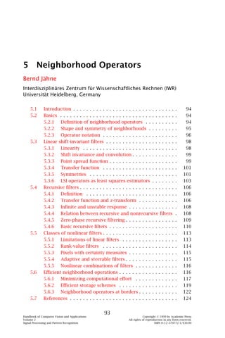 5 Neighborhood Operators
Bernd Jähne
Interdisziplinäres Zentrum für Wissenschaftliches Rechnen (IWR)
Universität Heidelberg, Germany

    5.1       Introduction . . . . . . . . . . . . . . . . . . . . . . . . . . . . . . .          .      94
    5.2       Basics . . . . . . . . . . . . . . . . . . . . . . . . . . . . . . . . . . .        .      94
              5.2.1 Deﬁnition of neighborhood operators . . . . . . . . .                         .      94
              5.2.2 Shape and symmetry of neighborhoods . . . . . . . .                           .      95
              5.2.3 Operator notation . . . . . . . . . . . . . . . . . . . . . .                 .      96
    5.3       Linear shift-invariant ﬁlters . . . . . . . . . . . . . . . . . . . . .             .      98
              5.3.1 Linearity . . . . . . . . . . . . . . . . . . . . . . . . . . . .             .      98
              5.3.2 Shift invariance and convolution . . . . . . . . . . . . .                    .      99
              5.3.3 Point spread function . . . . . . . . . . . . . . . . . . . .                 .      99
              5.3.4 Transfer function . . . . . . . . . . . . . . . . . . . . . .                 .     101
              5.3.5 Symmetries . . . . . . . . . . . . . . . . . . . . . . . . . .                .     101
              5.3.6 LSI operators as least squares estimators . . . . . . .                       .     103
    5.4       Recursive ﬁlters . . . . . . . . . . . . . . . . . . . . . . . . . . . . .          .     106
              5.4.1 Deﬁnition . . . . . . . . . . . . . . . . . . . . . . . . . . .               .     106
              5.4.2 Transfer function and z-transform . . . . . . . . . . .                       .     106
              5.4.3 Inﬁnite and unstable response . . . . . . . . . . . . . .                     .     108
              5.4.4 Relation between recursive and nonrecursive ﬁlters                            .     108
              5.4.5 Zero-phase recursive ﬁltering . . . . . . . . . . . . . . .                   .     109
              5.4.6 Basic recursive ﬁlters . . . . . . . . . . . . . . . . . . . .                .     110
    5.5       Classes of nonlinear ﬁlters . . . . . . . . . . . . . . . . . . . . . .             .     113
              5.5.1 Limitations of linear ﬁlters . . . . . . . . . . . . . . . .                  .     113
              5.5.2 Rank-value ﬁlters . . . . . . . . . . . . . . . . . . . . . .                 .     114
              5.5.3 Pixels with certainty measures . . . . . . . . . . . . . .                    .     115
              5.5.4 Adaptive and steerable ﬁlters . . . . . . . . . . . . . . .                   .     115
              5.5.5 Nonlinear combinations of ﬁlters . . . . . . . . . . . .                      .     116
    5.6       Eﬃcient neighborhood operations . . . . . . . . . . . . . . . . .                   .     116
              5.6.1 Minimizing computational eﬀort . . . . . . . . . . . .                        .     117
              5.6.2 Eﬃcient storage schemes . . . . . . . . . . . . . . . . .                     .     119
              5.6.3 Neighborhood operators at borders . . . . . . . . . . .                       .     122
    5.7       References . . . . . . . . . . . . . . . . . . . . . . . . . . . . . . . .          .     124


                                                 93
Handbook of Computer Vision and Applications                               Copyright © 1999 by Academic Press
Volume 2                                                       All rights of reproduction in any form reserved.
Signal Processing and Pattern Recognition                                          ISBN 0–12–379772-1/$30.00
 