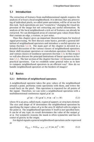 94                                            5 Neighborhood Operators

5.1 Introduction

The extraction of features from multidimensional signals requires the
analysis of at least a local neighborhood. It is obvious that any process-
ing of individual pixels, so-called point operations, will be of no use for
this task. Such operations are just “cosmetics,” changing the visual im-
pression of the image but not extracting any useful information. By
analysis of the local neighborhood a rich set of features can already be
extracted. We can distinguish areas of constant gray values from those
that contain an edge, a texture, or just noise.
    Thus this chapter gives an important theoretical basis for lowlevel
signal processing. We ﬁrst discuss some basics, provide a general def-
inition of neighborhood operators and introduce a useful operator no-
tation (Section 5.2.3). The main part of the chapter is devoted to a
detailed discussion of the various classes of neighborhood operators:
linear shift-invariant operators or convolution operators (Section 5.3),
and various classes of nonlinear operators (Section 5.5). In this respect
we will also discuss the principal limitations of linear operators in Sec-
tion 5.5.1. The last section of the chapter (Section 5.6) focuses on more
practical questions. Can we establish some general rules as to how
to compute neighborhood operators in an eﬃcient way? How do we
handle neighborhood operators at the borders of images?


5.2 Basics

5.2.1 Deﬁnition of neighborhood operators

A neighborhood operator takes the gray values of the neighborhood
around a point, performs some operations with them, and writes the
result back on the pixel. This operation is repeated for all points of
the signal. Therefore, we can write a neighborhood operation with a
multidimensional continuous signal g(x) as

                  g (x) = N({g(x )}, ∀(x − x ) ∈ M)                   (5.1)

where M is an area, called mask, region of support , or structure element .
The size and shape of M determines the neighborhood operation by
specifying the input values of g in the area M shifted with its origin to
the point x. The neighborhood operation N itself is not speciﬁed here.
It can be of any type; its result determines the value of the output g
at x. For symmetry reasons the mask is often symmetric and has its
center of gravity in the origin.
    For digital signals a general neighborhood operation can be expressed
as

                Gm,n = N(Gm −m,n −n }, ∀ [m, n]T ∈ M)                 (5.2)
 