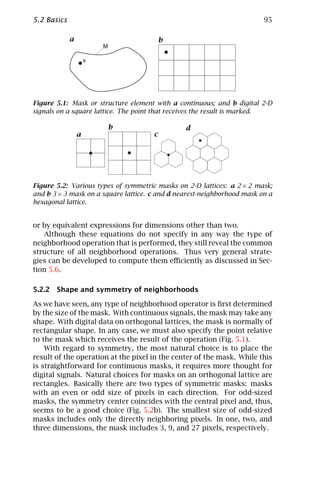 5.2 Basics                                                               95

             a                            b
                         M

                     x




Figure 5.1: Mask or structure element with a continuous; and b digital 2-D
signals on a square lattice. The point that receives the result is marked.

                         b                      d
                 a                    c




Figure 5.2: Various types of symmetric masks on 2-D lattices: a 2 × 2 mask;
and b 3 × 3 mask on a square lattice. c and d nearest-neighborhood mask on a
hexagonal lattice.


or by equivalent expressions for dimensions other than two.
   Although these equations do not specify in any way the type of
neighborhood operation that is performed, they still reveal the common
structure of all neighborhood operations. Thus very general strate-
gies can be developed to compute them eﬃciently as discussed in Sec-
tion 5.6.

5.2.2 Shape and symmetry of neighborhoods

As we have seen, any type of neighborhood operator is ﬁrst determined
by the size of the mask. With continuous signals, the mask may take any
shape. With digital data on orthogonal lattices, the mask is normally of
rectangular shape. In any case, we must also specify the point relative
to the mask which receives the result of the operation (Fig. 5.1).
    With regard to symmetry, the most natural choice is to place the
result of the operation at the pixel in the center of the mask. While this
is straightforward for continuous masks, it requires more thought for
digital signals. Natural choices for masks on an orthogonal lattice are
rectangles. Basically there are two types of symmetric masks: masks
with an even or odd size of pixels in each direction. For odd-sized
masks, the symmetry center coincides with the central pixel and, thus,
seems to be a good choice (Fig. 5.2b). The smallest size of odd-sized
masks includes only the directly neighboring pixels. In one, two, and
three dimensions, the mask includes 3, 9, and 27 pixels, respectively.
 