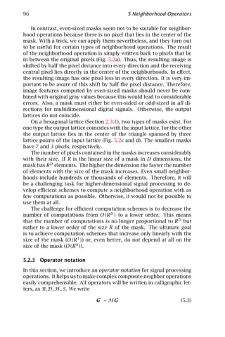 96                                            5 Neighborhood Operators

    In contrast, even-sized masks seem not to be suitable for neighbor-
hood operations because there is no pixel that lies in the center of the
mask. With a trick, we can apply them nevertheless, and they turn out
to be useful for certain types of neighborhood operations. The result
of the neighborhood operation is simply written back to pixels that lie
in between the original pixels (Fig. 5.2a). Thus, the resulting image is
shifted by half the pixel distance into every direction and the receiving
central pixel lies directly in the center of the neighborhoods. In eﬀect,
the resulting image has one pixel less in every direction. It is very im-
portant to be aware of this shift by half the pixel distance. Therefore,
image features computed by even-sized masks should never be com-
bined with original gray values because this would lead to considerable
errors. Also, a mask must either be even-sided or odd-sized in all di-
rections for multidimensional digital signals. Otherwise, the output
lattices do not coincide.
    On a hexagonal lattice (Section 2.3.1), two types of masks exist. For
one type the output lattice coincides with the input lattice, for the other
the output lattice lies in the center of the triangle spanned by three
lattice points of the input lattice (Fig. 5.2c and d). The smallest masks
have 7 and 3 pixels, respectively.
    The number of pixels contained in the masks increases considerably
with their size. If R is the linear size of a mask in D dimensions, the
mask has R D elements. The higher the dimension the faster the number
of elements with the size of the mask increases. Even small neighbor-
hoods include hundreds or thousands of elements. Therefore, it will
be a challenging task for higher-dimensional signal processing to de-
velop eﬃcient schemes to compute a neighborhood operation with as
few computations as possible. Otherwise, it would not be possible to
use them at all.
    The challenge for eﬃcient computation schemes is to decrease the
number of computations from O(R D ) to a lower order. This means
that the number of computations is no longer proportional to R D but
rather to a lower order of the size R of the mask. The ultimate goal
is to achieve computation schemes that increase only linearly with the
size of the mask (O(R 1 )) or, even better, do not depend at all on the
size of the mask (O(R 0 )).

5.2.3 Operator notation

In this section, we introduce an operator notation for signal processing
operations. It helps us to make complex composite neighbor operations
easily comprehensible. All operators will be written in calligraphic let-
ters, as B, D, H , S. We write

                                G = HG                                (5.3)
 
