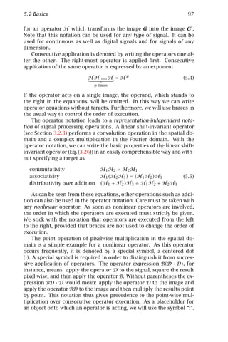 5.2 Basics                                                            97

for an operator H which transforms the image G into the image G .
Note that this notation can be used for any type of signal. It can be
used for continuous as well as digital signals and for signals of any
dimension.
   Consecutive application is denoted by writing the operators one af-
ter the other. The right-most operator is applied ﬁrst. Consecutive
application of the same operator is expressed by an exponent

                           HH ...H = Hp                             (5.4)
                              p times

If the operator acts on a single image, the operand, which stands to
the right in the equations, will be omitted. In this way we can write
operator equations without targets. Furthermore, we will use braces in
the usual way to control the order of execution.
    The operator notation leads to a representation-independent nota-
tion of signal processing operations. A linear shift-invariant operator
(see Section 3.2.3) performs a convolution operation in the spatial do-
main and a complex multiplication in the Fourier domain. With the
operator notation, we can write the basic properties of the linear shift-
invariant operator (Eq. (3.26)) in an easily comprehensible way and with-
out specifying a target as

  commutativity                  H1 H2 = H2 H1
  associativity                  H 1 ( H2 H 3 ) = ( H 1 H 2 ) H 3   (5.5)
  distributivity over addition   (H1 + H2 )H3 = H1 H2 + H2 H3

     As can be seen from these equations, other operations such as addi-
tion can also be used in the operator notation. Care must be taken with
any nonlinear operator. As soon as nonlinear operators are involved,
the order in which the operators are executed must strictly be given.
We stick with the notation that operators are executed from the left
to the right, provided that braces are not used to change the order of
execution.
     The point operation of pixelwise multiplication in the spatial do-
main is a simple example for a nonlinear operator. As this operator
occurs frequently, it is denoted by a special symbol, a centered dot
(·). A special symbol is required in order to distinguish it from succes-
sive application of operators. The operator expression B(D · D), for
instance, means: apply the operator D to the signal, square the result
pixel-wise, and then apply the operator B. Without parentheses the ex-
pression BD · D would mean: apply the operator D to the image and
apply the operator BD to the image and then multiply the results point
by point. This notation thus gives precedence to the point-wise mul-
tiplication over consecutive operator execution. As a placeholder for
an object onto which an operator is acting, we will use the symbol “:”.
 