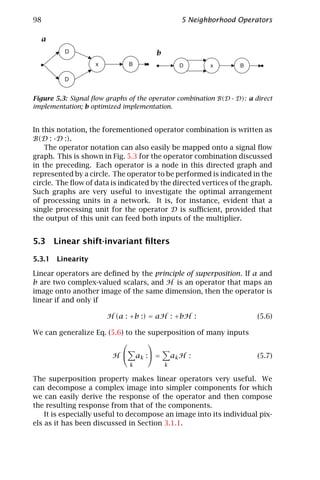 98                                                  5 Neighborhood Operators

  a
          D                             b
                   x          B                    D       x       B

          D


Figure 5.3: Signal ﬂow graphs of the operator combination B(D · D): a direct
implementation; b optimized implementation.


In this notation, the forementioned operator combination is written as
B(D : ·D :).
    The operator notation can also easily be mapped onto a signal ﬂow
graph. This is shown in Fig. 5.3 for the operator combination discussed
in the preceding. Each operator is a node in this directed graph and
represented by a circle. The operator to be performed is indicated in the
circle. The ﬂow of data is indicated by the directed vertices of the graph.
Such graphs are very useful to investigate the optimal arrangement
of processing units in a network. It is, for instance, evident that a
single processing unit for the operator D is suﬃcient, provided that
the output of this unit can feed both inputs of the multiplier.


5.3 Linear shift-invariant ﬁlters

5.3.1 Linearity

Linear operators are deﬁned by the principle of superposition. If a and
b are two complex-valued scalars, and H is an operator that maps an
image onto another image of the same dimension, then the operator is
linear if and only if

                       H (a : +b :) = aH : +bH :                        (5.6)

We can generalize Eq. (5.6) to the superposition of many inputs
                                  
                         H       a k : =       ak H :                 (5.7)
                              k              k

The superposition property makes linear operators very useful. We
can decompose a complex image into simpler components for which
we can easily derive the response of the operator and then compose
the resulting response from that of the components.
    It is especially useful to decompose an image into its individual pix-
els as it has been discussed in Section 3.1.1.
 