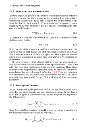 5.3 Linear shift-invariant ﬁlters                                       99

5.3.2 Shift invariance and convolution

Another important property of an operator is shift invariance or homo-
geneity. It means that the response of the operator does not explicitly
depend on the position. If we shift a signal, the output image is the
same but for the shift applied. We can formulate this property more
elegantly with a shift operator S. For 2-D images, for example, the shift
operator is deﬁned as
                         mn
                              SGm n = Gm −m,n −n                      (5.8)

An operator is then shift-invariant if and only if it commutes with the
shift operator, that is,

                                 H S = SH                             (5.9)

Note that the shift operator S itself is a shift-invariant operator. An
operator that is both linear and shift invariant is known as a linear
shift-invariant operator or short LSI operator. This important class of
operators is also known as linear time-invariant or LTI operators for
time series.
    It can be proven [1] that a linear shift-invariant operator must nec-
essarily be a convolution operation in the space domain. There is no
other operator type that is both linear and shift invariant. Thus, linear
shift-invariant neighborhood operators share all the useful features of
convolution that were discussed in Section 3.2.3. They are commuta-
tive, associative, and distribute over addition (see also Eq. (5.5)). These
properties are very useful for an eﬃcient design of ﬁlter operations
(Chapter 6).

5.3.3 Point spread function

As just discussed in the previous section, an LSI ﬁlter can be repre-
sented in the space domain as a convolution operation. In two dimen-
sions the image G is convolved with another image H that represents
the LSI operator:

                            M −1 N −1
                    Gmn =               Hm ,n Gm−m ,n−n              (5.10)
                            m =0 n =0

Since for a neighborhood operation H is zero except for a small neigh-
borhood this operation can also be written as
                            R       R
                 Gmn =                  H−m ,−n Gm+m ,n+n            (5.11)
                         m =−R n =−R
 