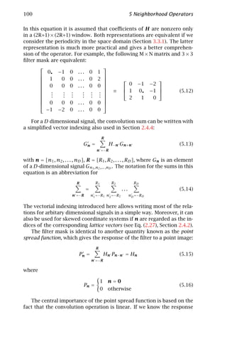 100                                                         5 Neighborhood Operators

In this equation it is assumed that coeﬃcients of H are nonzero only
in a (2R+1) × (2R+1) window. Both representations are equivalent if we
consider the periodicity in the space domain (Section 3.3.1). The latter
representation is much more practical and gives a better comprehen-
sion of the operator. For example, the following M × N matrix and 3 × 3
ﬁlter mask are equivalent:
                                 
           0• −1 0 . . . 0 1
                                 
         1      0 0 ... 0 2                           
                                 
         0      0 0 ... 0 0                0 − 1 −2
                                                      
           .     . .     . . .  ≡  1 0 • −1                   (5.12)
           .     . .     . . . 
           .     . .     . . .  
                                            2   1    0
         0      0 0 ... 0 0 
                                 
          −1 − 2 0 . . . 0 0

    For a D dimensional signal, the convolution sum can be written with
a simpliﬁed vector indexing also used in Section 2.4.4:

                                           R
                              Gn =              H−n Gn+n                      (5.13)
                                       n =−R

with n = [n1 , n2 , . . . , nD ], R = [R1 , R2 , . . . , RD ], where Gn is an element
of a D-dimensional signal Gn1 ,n2 ,... ,nD . The notation for the sums in this
equation is an abbreviation for

                          R           R1         R2           RD
                                =                     ...                     (5.14)
                        n =−R       n1 =−R1 n2 =−R2         nD =−RD


The vectorial indexing introduced here allows writing most of the rela-
tions for arbitary dimensional signals in a simple way. Moreover, it can
also be used for skewed coordinate systems if n are regarded as the in-
dices of the corresponding lattice vectors (see Eq. (2.27), Section 2.4.2).
   The ﬁlter mask is identical to another quantity known as the point
spread function, which gives the response of the ﬁlter to a point image:

                                      R
                           Pn =                Hn Pn−n = Hn                   (5.15)
                                    n =−R

where

                                           1    n=0
                              Pn =                                            (5.16)
                                           0    otherwise

   The central importance of the point spread function is based on the
fact that the convolution operation is linear. If we know the response
 