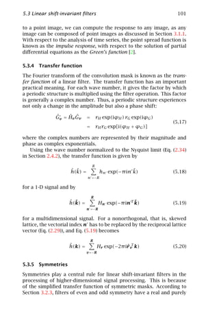 5.3 Linear shift-invariant ﬁlters                                     101

to a point image, we can compute the response to any image, as any
image can be composed of point images as discussed in Section 3.1.1.
With respect to the analysis of time series, the point spread function is
known as the impulse response, with respect to the solution of partial
diﬀerential equations as the Green’s function [2].

5.3.4 Transfer function

The Fourier transform of the convolution mask is known as the trans-
fer function of a linear ﬁlter. The transfer function has an important
practical meaning. For each wave number, it gives the factor by which
a periodic structure is multiplied using the ﬁlter operation. This factor
is generally a complex number. Thus, a periodic structure experiences
not only a change in the amplitude but also a phase shift:

               ˆ    ˆ ˆ
               Gv = Hv Gv      =       rH exp(iϕH ) rG exp(iϕG )
                                                                     (5.17)
                               =       rH rG exp[i(ϕH + ϕG )]

where the complex numbers are represented by their magnitude and
phase as complex exponentials.
    Using the wave number normalized to the Nyquist limit (Eq. (2.34)
in Section 2.4.2), the transfer function is given by

                                   R
                      ˆ ˜
                      h(k) =                         ˜
                                        hn exp(−π in k)              (5.18)
                               n =−R

for a 1-D signal and by

                                   R
                     ˆ ˜
                     h(k) =                            ˜
                                        Hn exp(−π in T k)            (5.19)
                               n =−R

for a multidimensional signal. For a nonorthogonal, that is, skewed
lattice, the vectorial index n has to be replaced by the reciprocal lattice
vector (Eq. (2.29)), and Eq. (5.19) becomes

                                   R
                     ˆ
                     h(k) =                        rT
                                       Hr exp(−2π iˆv k)             (5.20)
                               v =−R


5.3.5 Symmetries

Symmetries play a central rule for linear shift-invariant ﬁlters in the
processing of higher-dimensional signal processing. This is because
of the simpliﬁed transfer function of symmetric masks. According to
Section 3.2.3, ﬁlters of even and odd symmetry have a real and purely
 
