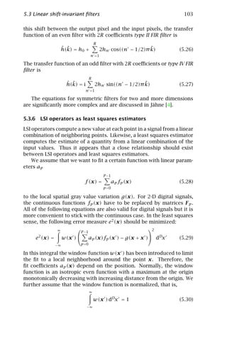 5.3 Linear shift-invariant ﬁlters                                       103

this shift between the output pixel and the input pixels, the transfer
function of an even ﬁlter with 2R coeﬃcients type II FIR ﬁlter is
                                          R
                 ˆ ˜
                 h(k) = h0 +                                     ˜
                                              2hn cos((n − 1/2)π k)    (5.26)
                                      n =1

The transfer function of an odd ﬁlter with 2R coeﬃcients or type IV FIR
ﬁlter is
                                      R
                      ˆ ˜
                      h(k) = i                               ˜
                                          2hn sin((n − 1/2)π k)        (5.27)
                                 n =1

   The equations for symmetric ﬁlters for two and more dimensions
are signiﬁcantly more complex and are discussed in Jähne [4].

5.3.6 LSI operators as least squares estimators

LSI operators compute a new value at each point in a signal from a linear
combination of neighboring points. Likewise, a least squares estimator
computes the estimate of a quantity from a linear combination of the
input values. Thus it appears that a close relationship should exist
between LSI operators and least squares estimators.
    We assume that we want to ﬁt a certain function with linear param-
eters ap
                                               P −1
                                 f (x) =              ap fp (x)        (5.28)
                                               p =0

to the local spatial gray value variation g(x). For 2-D digital signals,
the continuous functions fp (x) have to be replaced by matrices F p .
All of the following equations are also valid for digital signals but it is
more convenient to stick with the continuous case. In the least squares
sense, the following error measure e2 (x) should be minimized:
                ∞                                    2
                               P −1
     e2 (x) =        w(x )           ap (x)fp (x ) − g(x + x ) dDx   (5.29)
                −∞          p =0

In this integral the window function w(x ) has been introduced to limit
the ﬁt to a local neighborhood around the point x. Therefore, the
ﬁt coeﬃcients ap (x) depend on the position. Normally, the window
function is an isotropic even function with a maximum at the origin
monotonically decreasing with increasing distance from the origin. We
further assume that the window function is normalized, that is,
                                      ∞

                                          w(x ) dDx = 1                (5.30)
                                  −∞
 