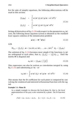 104                                                   5 Neighborhood Operators

For the sake of simpler equations, the following abbreviations will be
used in this section:
                                   ∞

                  f p gx    =          w(x )fp (x )g(x + x ) dDx
                                  −∞
                                   ∞
                                                                               (5.31)
                  fp fq     =          w(x )fp (x )fq (x ) dDx
                                  −∞


Setting all derivatives of Eq. (5.29) with respect to the parameters ap (x)
zero, the following linear equation system is obtained as the standard
least squares solution of the minimization problem

                                  a(x) = M −1 d(x)                             (5.32)

with
                                                                T
      Mp,q = fp fq , a = [a0 (x), a1 (x), . . . , aP −1 (x)]        d p = fp g x

The solution of Eq. (5.32) becomes most simple if the functions fp (x)
                                                    2
are orthogonal to each other, that is, fp fq = fp δp−q . Then the
matrix M is diagonal and

                                                      2
                            ap (x) = fp gx           fp                        (5.33)

This expression can also be written as convolution integral by using
Eq. (5.31) and substituting x by −x :
                              ∞

                  ap (x) =        w(x )fp (−x )g(x − x ) dDx                   (5.34)
                             −∞


This means that the ﬁt coeﬃcient for each point is computed by con-
volving the windowed and mirrored orthonormal function with the sig-
nal.
Example 5.1: Plane ﬁt
   As a simple example we discuss the local plane ﬁt, that is, the local
   approximation of the gray scale variation by a plane. The ﬁt function
   is

            f (x) = a0 + a1 x1 + a2 x2 ,    f0 = 1, f1 = x1 , f2 = x2       (5.35)
 