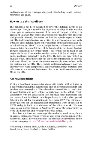 xii                                                              Preface

mal treatment of the corresponding subject including proofs, suitable
references are given.


How to use this handbook

The handbook has been designed to cover the diﬀerent needs of its
readership. First, it is suitable for sequential reading. In this way the
reader gets an up-to-date account of the state of computer vision. It is
presented in a way that makes it accessible for readers with diﬀerent
backgrounds. Second, the reader can look up speciﬁc topics of inter-
est. The individual chapters are written in a self-consistent way with
extensive cross-referencing to other chapters of the handbook and ex-
ternal references. The CD that accompanies each volume of the hand-
book contains the complete text of the handbook in the Adobe Acrobat
portable document ﬁle format (PDF). This format can be read on all
major platforms. Free Acrobat reader version 3.01 for all major com-
puting platforms is included on the CDs. The texts are hyperlinked in
multiple ways. Thus the reader can collect the information of interest
with ease. Third, the reader can delve more deeply into a subject with
the material on the CDs. They contain additional reference material,
interactive software components, code examples, image material, and
references to sources on the Internet. For more details see the readme
ﬁle on the CDs.


Acknowledgments

Writing a handbook on computer vision with this breadth of topics is
a major undertaking that can succeed only in a coordinated eﬀort that
involves many co-workers. Thus the editors would like to thank ﬁrst
all contributors who were willing to participate in this eﬀort. Their
cooperation with the constrained time schedule made it possible that
the three-volume handbook could be published in such a short period
following the call for contributions in December 1997. The editors are
deeply grateful for the dedicated and professional work of the staﬀ at
AEON Verlag & Studio who did most of the editorial work. We also
express our sincere thanks to Academic Press for the opportunity to
write this handbook and for all professional advice.
    Last but not least, we encourage the reader to send us any hints
on errors, omissions, typing errors, or any other shortcomings of the
handbook. Actual information about the handbook can be found at the
editors homepage http://klimt.iwr.uni-heidelberg.de.

Heidelberg, Germany and La Jolla, California, December 1998
Bernd Jähne, Horst Haußecker, Peter Geißler
 