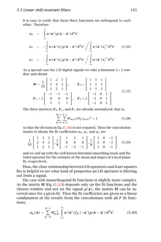 5.3 Linear shift-invariant ﬁlters                                                      105

   It is easy to verify that these three functions are orthogonal to each
   other. Therefore
                   ∞

       a0   =          w(x )g(x − x ) dDx
                −∞
                       ∞                                  ∞
                                                                        2
       a1   =   −          w(x )x1 g(x − x ) dDx              w(x )x1 dDx         (5.36)
                   −∞                                    −∞
                       ∞                                  ∞
                                                                        2
       a2   =   −          w(x )x2 g(x − x ) dDx              w(x )x2 dDx
                   −∞                                    −∞

   As a special case for 2-D digital signals we take               a binomial 3 × 3 win-
   dow and obtain
                                                                   
                     1 2 1                      1 1                 1
                1                                                  
         W=         2 4 2 ,           F0 =  1 1                  1 
               16
                     1 2 1                      1 1                 1
                                                                              (5.37)
                    −1 −1 −1                     −1                 0   1
                                                                       
         F1 = 2  0       0    0  , F 2 = 2  −1                   0   1 
                     1    1    1                 −1                 0   1
   The three matrices F 0 , F 1 , and F 2 are already normalized, that is,
                               M −1 N −1
                                           Wm,n ((Fp )m,n )2 = 1                  (5.38)
                               m=0 n=0

   so that the division in Eq. (5.36) is not required. Then the convolution
   masks to obtain the ﬁt coeﬃcients a0 , a1 , and a2 are
                                                             
            1 2 1                1     2     1         1 0 −1
       1               1                     1               
          2 4 2 ,  0                0     0  ,  2 0 −2  (5.39)
      16                  8                       8
            1 2 1              −1 −2 −1                1 0 −1
   and we end up with the well-known binomial smoothing mask and the
   Sobel operator for the estimate of the mean and slopes of a local plane
   ﬁt, respectively.
   Thus, the close relationship between LSI operators and least squares
ﬁts is helpful to see what kind of properties an LSI operator is ﬁltering
out from a signal.
   The case with nonorthogonal ﬁt functions is slightly more complex.
As the matrix M (Eq. (5.32)) depends only on the ﬁt functions and the
chosen window and not on the signal g(x), the matrix M can be in-
verted once for a given ﬁt. Then the ﬁt coeﬃcients are given as a linear
combination of the results from the convolutions with all P ﬁt func-
tions:
                                   ∞
                   P −1
                              −1
        ap (x) =            Mp,p        w(x )fp (−x )g(x − x ) dDx                   (5.40)
                   p =0            −∞
 