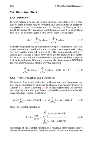 106                                                       5 Neighborhood Operators

5.4 Recursive ﬁlters

5.4.1 Deﬁnition

Recursive ﬁlters are a special form of the linear convolution ﬁlters. This
type of ﬁlter includes results from previous convolutions at neighbor-
ing pixels into the convolution sum. In this way, the ﬁlter gets direc-
tional. Recursive ﬁlters can most easily be understood if we apply them
ﬁrst to a 1-D discrete signal, a time series. Then we can write

                                  S                   R
                         gn = −       an gn−n +             hn g n − n        (5.41)
                              n =1                  n =−R

While the neighborhood of the nonrecursive part (coeﬃcients h) is sym-
metric around the central point, the recursive part is asymmetric, using
only previously computed values. A ﬁlter that contains only such a re-
cursive part is called a causal ﬁlter . If we put the recursive part on the
left side of the equation, we observe that the recursive ﬁlter is equiva-
lent to the following diﬀerence equation, also known as an ARMA(S,R)
process (autoregressive-moving average process):

                   S                    R
                        an gn−n =             h n g n−n     with   a0 = 1     (5.42)
                  n =0                n =−R


5.4.2 Transfer function and z-transform

The transfer function of such a ﬁlter with a recursive and a nonrecursive
part can be computed by applying the discrete-space Fourier transform
(Section 3.1.1, Table 3.1) to Eq. (5.42). In the Fourier space the convolu-
tion of g with a and of g with h is replaced by a multiplication of the
corresponding Fourier transforms:

            S                                        R
   ˆ
   g (k)                           ˆ
                an exp(−2π in k) = g(k)                    hn exp(−2π in k)   (5.43)
           n =0                                    n =−R

Thus the transfer function is
                                            R
                                                hn exp(−2π in k)
                       ˆ      ˆ
                              g (k)     n =−R
                       h(k) =       =                                         (5.44)
                              ˆ
                              g(k)        S
                                                an exp(−2π in k)
                                        n =0

The nature of the transfer function of a recursive ﬁlter becomes more
evident if we consider that both the numerator and the denominator
 