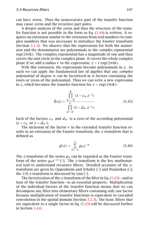 5.4 Recursive ﬁlters                                                  107

can have zeros. Thus the nonrecursive part of the transfer function
may cause zeros and the recursive part poles.
    A deeper analysis of the zeros and thus the structure of the trans-
fer function is not possible in the form as Eq. (5.44) is written. It re-
quires an extension similar to the extension from real numbers to com-
plex numbers that was necessary to introduce the Fourier transform
(Section 3.1.3). We observe that the expressions for both the numer-
ator and the denominator are polynomials in the complex exponential
exp(2π ik). The complex exponential has a magnitude of one and thus
covers the unit circle in the complex plane. It covers the whole complex
plane if we add a radius r to the expression: z = r exp(2π ik).
    With this extension, the expressions become polynomials in z. As
such we can apply the fundamental law of algebra that any complex
polynomial of degree n can be factorized in n factors containing the
roots or zeros of the polynomial. Thus we can write a new expression
in z, which becomes the transfer function for z = exp(2π ik):
                                  R
                                         (1 − cn z−1 )
                        ˆ        n =−R
                        h(z) =     S
                                                                    (5.45)
                                      (1 − dn    z −1 )
                                 n =0

Each of the factors cn and dn is a zero of the according polynomial
(z = cn or z = dn ).
   The inclusion of the factor r in the extended transfer function re-
sults in an extension of the Fourier transform, the z-transform that is
deﬁned as
                                        ∞
                           ˆ
                           g(z) =           gn z−n                  (5.46)
                                    n=−∞

The z-transform of the series gn can be regarded as the Fourier trans-
form of the series gn r −n [5]. The z-transform is the key mathemat-
ical tool to understand recursive ﬁlters. Detailed accounts of the z-
transform are given by Oppenheim and Schafer [3] and Poularikas [6];
the 2-D z-transform is discussed by Lim [5].
    The factorization of the z-transform of the ﬁlter in Eq. (5.45)—and in
turn of the transfer function—is an essential property. Multiplication
of the individual factors of the transfer function means that we can
decompose any ﬁlter into elementary ﬁlters containing only one factor
because multiplication of transfer functions is equivalent to cascaded
convolution in the spatial domain (Section 3.2.3). The basic ﬁlters that
are equivalent to a single factor in Eq. (5.45) will be discussed further
in Section 5.4.6.
 