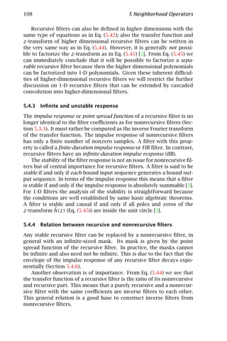 108                                            5 Neighborhood Operators

    Recursive ﬁlters can also be deﬁned in higher dimensions with the
same type of equations as in Eq. (5.42); also the transfer function and
z-transform of higher dimensional recursive ﬁlters can be written in
the very same way as in Eq. (5.44). However, it is generally not possi-
ble to factorize the z-transform as in Eq. (5.45) [5]. From Eq. (5.45) we
can immediately conclude that it will be possible to factorize a sepa-
rable recursive ﬁlter because then the higher dimensional polynomials
can be factorized into 1-D polynomials. Given these inherent diﬃcul-
ties of higher-dimensional recursive ﬁlters we will restrict the further
discussion on 1-D recursive ﬁlters that can be extended by cascaded
convolution into higher-dimensional ﬁlters.

5.4.3 Inﬁnite and unstable response

The impulse response or point spread function of a recursive ﬁlter is no
longer identical to the ﬁlter coeﬃcients as for nonrecursive ﬁlters (Sec-
tion 5.3.3). It must rather be computed as the inverse Fourier transform
of the transfer function. The impulse response of nonrecursive ﬁlters
has only a ﬁnite number of nonzero samples. A ﬁlter with this prop-
erty is called a ﬁnite-duration impulse response or FIR ﬁlter. In contrast,
recursive ﬁlters have an inﬁnite-duration impulse response (IIR).
    The stability of the ﬁlter response is not an issue for nonrecursive ﬁl-
ters but of central importance for recursive ﬁlters. A ﬁlter is said to be
stable if and only if each bound input sequence generates a bound out-
put sequence. In terms of the impulse response this means that a ﬁlter
is stable if and only if the impulse response is absolutely summable [3].
For 1-D ﬁlters the analysis of the stability is straightforward because
the conditions are well established by same basic algebraic theorems.
A ﬁlter is stable and causal if and only if all poles and zeros of the
               ˆ
z-transform h(z) (Eq. (5.45)) are inside the unit circle [3].

5.4.4 Relation between recursive and nonrecursive ﬁlters

Any stable recursive ﬁlter can be replaced by a nonrecursive ﬁlter, in
general with an inﬁnite-sized mask. Its mask is given by the point
spread function of the recursive ﬁlter. In practice, the masks cannot
be inﬁnite and also need not be inﬁnite. This is due to the fact that the
envelope of the impulse response of any recursive ﬁlter decays expo-
nentially (Section 5.4.6).
    Another observation is of importance. From Eq. (5.44) we see that
the transfer function of a recursive ﬁlter is the ratio of its nonrecursive
and recursive part. This means that a purely recursive and a nonrecur-
sive ﬁlter with the same coeﬃcients are inverse ﬁlters to each other.
This general relation is a good base to construct inverse ﬁlters from
nonrecursive ﬁlters.
 
