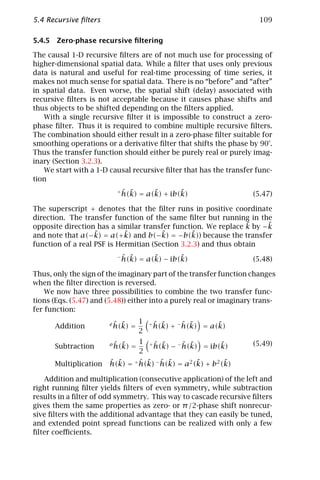 5.4 Recursive ﬁlters                                                  109

5.4.5 Zero-phase recursive ﬁltering

The causal 1-D recursive ﬁlters are of not much use for processing of
higher-dimensional spatial data. While a ﬁlter that uses only previous
data is natural and useful for real-time processing of time series, it
makes not much sense for spatial data. There is no “before” and “after”
in spatial data. Even worse, the spatial shift (delay) associated with
recursive ﬁlters is not acceptable because it causes phase shifts and
thus objects to be shifted depending on the ﬁlters applied.
   With a single recursive ﬁlter it is impossible to construct a zero-
phase ﬁlter. Thus it is required to combine multiple recursive ﬁlters.
The combination should either result in a zero-phase ﬁlter suitable for
smoothing operations or a derivative ﬁlter that shifts the phase by 90°.
Thus the transfer function should either be purely real or purely imag-
inary (Section 3.2.3).
   We start with a 1-D causal recursive ﬁlter that has the transfer func-
tion
                          +ˆ ˜      ˜       ˜
                           h(k) = a(k) + ib(k)                      (5.47)

The superscript + denotes that the ﬁlter runs in positive coordinate
direction. The transfer function of the same ﬁlter but running in the
                                                                ˜    ˜
opposite direction has a similar transfer function. We replace k by −k
and note that a(−k)˜ = a(+k) and b(−k) = −b(k)) because the transfer
                            ˜          ˜        ˜
function of a real PSF is Hermitian (Section 3.2.3) and thus obtain
                          −ˆ ˜      ˜       ˜
                           h(k) = a(k) − ib(k)                      (5.48)

Thus, only the sign of the imaginary part of the transfer function changes
when the ﬁlter direction is reversed.
    We now have three possibilities to combine the two transfer func-
tions (Eqs. (5.47) and (5.48)) either into a purely real or imaginary trans-
fer function:

                          ˆ ˜
                        e h(k)       1   +ˆ˜      ˆ ˜      ˜
      Addition                   =       h(k) + − h(k) = a(k)
                                     2
                          ˆ ˜
                        o h(k)       1   +ˆ ˜      ˆ ˜       ˜      (5.49)
      Subtraction                =        h(k) − − h(k) = ib(k)
                                     2
      Multiplication    ˆ ˜      ˆ ˜ ˆ ˜           ˜        ˜
                        h(k) = + h(k) − h(k) = a2 (k) + b2 (k)

   Addition and multiplication (consecutive application) of the left and
right running ﬁlter yields ﬁlters of even symmetry, while subtraction
results in a ﬁlter of odd symmetry. This way to cascade recursive ﬁlters
gives them the same properties as zero- or π /2-phase shift nonrecur-
sive ﬁlters with the additional advantage that they can easily be tuned,
and extended point spread functions can be realized with only a few
ﬁlter coeﬃcients.
 