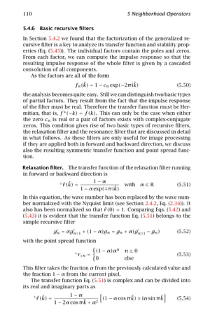 110                                                       5 Neighborhood Operators

5.4.6 Basic recursive ﬁlters

In Section 5.4.2 we found that the factorization of the generalized re-
cursive ﬁlter is a key to analyze its transfer function and stability prop-
erties (Eq. (5.45)). The individual factors contain the poles and zeros.
From each factor, we can compute the impulse response so that the
resulting impulse response of the whole ﬁlter is given by a cascaded
convolution of all components.
    As the factors are all of the form
                                   ˜                    ˜
                               fn (k) = 1 − cn exp(−2π ik)                     (5.50)
the analysis becomes quite easy. Still we can distinguish two basic types
of partial factors. They result from the fact that the impulse response
of the ﬁlter must be real. Therefore the transfer function must be Her-
mitian, that is, f ∗ (−k) = f (k). This can only be the case when either
the zero cn is real or a pair of factors exists with complex-conjugate
zeros. This condition gives rise of two basic types of recursive ﬁlters,
the relaxation ﬁlter and the resonance ﬁlter that are discussed in detail
in what follows. As these ﬁlters are only useful for image processing
if they are applied both in forward and backward direction, we discuss
also the resulting symmetric transfer function and point spread func-
tion.

Relaxation ﬁlter. The transfer function of the relaxation ﬁlter running
in forward or backward direction is
                                            1−α
                      ±
                          ˆ ˜
                          r (k) =                        with   α∈R            (5.51)
                                                  ˜
                                    1 − α exp( π ik)
In this equation, the wave number has been replaced by the wave num-
ber normalized with the Nyquist limit (see Section 2.4.2, Eq. (2.34)). It
                                    ˆ
also has been normalized so that r (0) = 1. Comparing Eqs. (5.42) and
(5.43) it is evident that the transfer function Eq. (5.51) belongs to the
simple recursive ﬁlter
                    gn = αgn        1   + (1 − α)gn = gn + α(gn   1   − gn )   (5.52)
with the point spread function

                               ±
                                             (1 − α)αn   n≥0
                                   r±n =                                       (5.53)
                                             0           else
This ﬁlter takes the fraction α from the previously calculated value and
the fraction 1 − α from the current pixel.
    The transfer function Eq. (5.51) is complex and can be divided into
its real and imaginary parts as
                           1−α
      ±
          ˆ ˜
          r (k) =                                    ˜
                                        (1 − α cos π k)                    ˜
                                                                  iα sin π k   (5.54)
                                 ˜
                    1 − 2α cos π k + α2
 