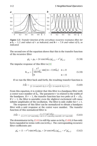 112                                                              5 Neighborhood Operators

a                                                 b

                                                           0.1         0.3      0.5      0.7   0.9
                                 .1/2


                               .3/4



                                 7/8
                       15/16
                                            ~                                                   ~
                                            k                                                   k

Figure 5.5: Transfer function of the zero-phase recursive resonance ﬁlter for
  ˜                                                                    ˜
a k0 = 1/2 and values of r as indicated; and b r = 7/8 and values of k0 as
indicated.


The second row of the equation shows that this is the transfer function
of the recursive ﬁlter

                                         ˜
                      gn = gn + 2r cos(π k0 )gn                      − r 2 gn                  (5.58)
                                                                 1              2

The impulse response of this ﬁlter is [3]
                             
                                      rn                ˜
                                           sin[(n + 1)π k0 ] n ≥ 0
                    h±n =            ˜
                               sin π k0                                                        (5.59)
                             
                             
                               0                                             n<0

    If we run the ﬁlter back and forth, the resulting transfer function is

                ˆ ˜
                s (k) =                 ˜ ˜
                                                      1
                                                                      ˜ ˜
                                                                                               (5.60)
                            1−2r cos[π (k−k0 )]+r 2       1−2r cos[π (k+k0 )]+r 2


From this equation, it is evident that this ﬁlter is a bandpass ﬁlter with
                           ˜
a center wave number of k0 . The parameter r is related to the width of
                                                                 ˜     ˜
the bandpass. If r = 1, the transfer function has two poles at k = ±k0 .
If r > 1, the ﬁlter is unstable; even the slightest excitement will cause
inﬁnite amplitudes of the oscillation. The ﬁlter is only stable for r ≤ 1.
    The response of this ﬁlter can be normalized to obtain a bandpass
ﬁlter with a unit response at the center wave number. The transfer
function of this normalized ﬁlter is
                                                            ˜
                                          (1−r 2 )2 sin2 (π k0 )
    ˆ ˜
    s (k) =                          ˜                        ˜        ˜              ˜        (5.61)
              (1+r 2 )2 +2r 2 cos(2π k0 )−4r (1+r 2 ) cos(π k0 ) cos(π k)+2r 2 cos(2π k)

The denominator in Eq. (5.61) is still the same as in Eq. (5.60); it has only
                                        ˜
been expanded in terms with cos(nπ k0 ). The corresponding recursive
ﬁlter coeﬃcients are:

                            ˜                 ˜
      gn = (1 − r 2 ) sin(π k0 )gn + 2r cos(π k0 )gn                          − r 2 gn         (5.62)
                                                                          1              2
 