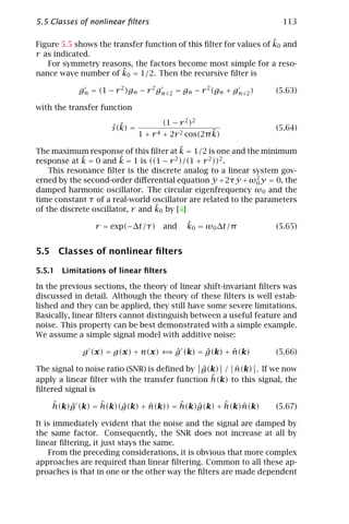 5.5 Classes of nonlinear ﬁlters                                          113

                                                                   ˜
Figure 5.5 shows the transfer function of this ﬁlter for values of k0 and
r as indicated.
   For symmetry reasons, the factors become most simple for a reso-
                        ˜
nance wave number of k0 = 1/2. Then the recursive ﬁlter is

            gn = (1 − r 2 )gn − r 2 gn   2   = gn − r 2 (gn + gn   2)   (5.63)

with the transfer function
                                      (1 − r 2 )2
                     ˆ ˜
                     s (k) =                                            (5.64)
                                                     ˜
                               1 + r 4 + 2r 2 cos(2π k)
                                          ˜
The maximum response of this ﬁlter at k = 1/2 is one and the minimum
response at k˜ = 0 and k = 1 is ((1 − r 2 )/(1 + r 2 ))2 .
                        ˜
    This resonance ﬁlter is the discrete analog to a linear system gov-
erned by the second-order diﬀerential equation y + 2τ y + ω2 y = 0, the
                                                     ¨     ˙  0
damped harmonic oscillator. The circular eigenfrequency ω0 and the
time constant τ of a real-world oscillator are related to the parameters
                                  ˜
of the discrete oscillator, r and k0 by [4]

                r = exp(−∆t/τ)        and       ˜
                                                k0 = ω0 ∆t/π            (5.65)


5.5 Classes of nonlinear ﬁlters

5.5.1 Limitations of linear ﬁlters

In the previous sections, the theory of linear shift-invariant ﬁlters was
discussed in detail. Although the theory of these ﬁlters is well estab-
lished and they can be applied, they still have some severe limitations.
Basically, linear ﬁlters cannot distinguish between a useful feature and
noise. This property can be best demonstrated with a simple example.
We assume a simple signal model with additive noise:

                                  ⇒ ˆ      ˆ      ˆ
             g (x) = g(x) + n(x) ⇐ g (k) = g(k) + n(k)                  (5.66)

                                              ˆ       ˆ
The signal to noise ratio (SNR) is deﬁned by g(k) / n(k) . If we now
                                                ˆ
apply a linear ﬁlter with the transfer function h(k) to this signal, the
ﬁltered signal is
    ˆ   ˆ       ˆ    ˆ      ˆ       ˆ   ˆ      ˆ   ˆ
    h(k)g (k) = h(k)(g(k) + n(k)) = h(k)g(k) + h(k)n(k)                 (5.67)

It is immediately evident that the noise and the signal are damped by
the same factor. Consequently, the SNR does not increase at all by
linear ﬁltering, it just stays the same.
    From the preceding considerations, it is obvious that more complex
approaches are required than linear ﬁltering. Common to all these ap-
proaches is that in one or the other way the ﬁlters are made dependent
 
