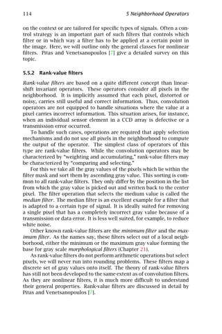114                                           5 Neighborhood Operators

on the context or are tailored for speciﬁc types of signals. Often a con-
trol strategy is an important part of such ﬁlters that controls which
ﬁlter or in which way a ﬁlter has to be applied at a certain point in
the image. Here, we will outline only the general classes for nonlinear
ﬁlters. Pitas and Venetsanopoulos [7] give a detailed survey on this
topic.

5.5.2 Rank-value ﬁlters

Rank-value ﬁlters are based on a quite diﬀerent concept than linear-
shift invariant operators. These operators consider all pixels in the
neighborhood. It is implicitly assumed that each pixel, distorted or
noisy, carries still useful and correct information. Thus, convolution
operators are not equipped to handle situations where the value at a
pixel carries incorrect information. This situation arises, for instance,
when an individual sensor element in a CCD array is defective or a
transmission error occurred.
    To handle such cases, operations are required that apply selection
mechanisms and do not use all pixels in the neighborhood to compute
the output of the operator. The simplest class of operators of this
type are rank-value ﬁlters. While the convolution operators may be
characterized by “weighting and accumulating,” rank-value ﬁlters may
be characterized by “comparing and selecting.”
    For this we take all the gray values of the pixels which lie within the
ﬁlter mask and sort them by ascending gray value. This sorting is com-
mon to all rank-value ﬁlters. They only diﬀer by the position in the list
from which the gray value is picked out and written back to the center
pixel. The ﬁlter operation that selects the medium value is called the
median ﬁlter . The median ﬁlter is an excellent example for a ﬁlter that
is adapted to a certain type of signal. It is ideally suited for removing
a single pixel that has a completely incorrect gray value because of a
transmission or data error. It is less well suited, for example, to reduce
white noise.
    Other known rank-value ﬁlters are the minimum ﬁlter and the max-
imum ﬁlter . As the names say, these ﬁlters select out of a local neigh-
borhood, either the minimum or the maximum gray value forming the
base for gray scale morphological ﬁlters (Chapter 21).
    As rank-value ﬁlters do not perform arithmetic operations but select
pixels, we will never run into rounding problems. These ﬁlters map a
discrete set of gray values onto itself. The theory of rank-value ﬁlters
has still not been developed to the same extent as of convolution ﬁlters.
As they are nonlinear ﬁlters, it is much more diﬃcult to understand
their general properties. Rank-value ﬁlters are discussed in detail by
Pitas and Venetsanopoulos [7].
 