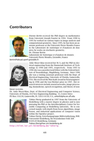 Contributors

                   Etienne Bertin received the PhD degree in mathematics
                   from Université Joseph Fourier in 1994. From 1990 to
                   1995 he worked on various topics in image analysis and
                   computational geometry. Since 1995, he has been an as-
                   sistant professor at the Université Pierre Mendès France
                   in the Laboratoire de statistique et d’analyses de don-
                   nées; he works on stochastic geometry.
                   Dr. Etienne Bertin
                   Laboratoire de Statistique et d’analyse de donnés
                   Université Pierre Mendès, Grenoble, France
bertin@labsad.upmf-grenoble.fr
                    Anke Meyer-Bäse received her M. S. and the PhD in elec-
                    trical engineering from the Darmstadt Institute of Tech-
                    nology in 1990 and 1995, respectively. From 1995 to
                    1996 she was a postdoctoral fellow with the Federal Insti-
                    tute of Neurobiology, Magdeburg, Germany. Since 1996
                    she was a visiting assistant professor with the Dept. of
                    Electrical Engineering, University of Florida, Gainesville,
                    USA. She received the Max-Kade award in Neuroengineer-
                    ing in 1996 and the Lise-Meitner prize in 1997. Her re-
                    search interests include neural networks, image process-
                    ing, biomedicine, speech recognition, and theory of non-
linear systems.
Dr. Anke Meyer-Bäse, Dept. of Electrical Engineering and Computer Science,
University of Florida, 454 New Engineering Building 33, Center Drive
PO Box 116130, Gainesville, FL 32611-6130, U.S., anke@alpha.ee.uﬂ.edu
                 Tobias Dierig graduated in 1997 from the University of
                 Heidelberg with a master degree in physics and is now
                 pursuing his PhD at the Interdisciplinary Center for Sci-
                 entiﬁc Computing at Heidelberg university. He is con-
                 cerned mainly with depth from focus algorithms, image
                 fusion, and industrial applications of computer vision
                 within the OpenEye project.
                 Tobias Dierig, Forschungsgruppe Bildverarbeitung, IWR
                 Universität Heidelberg, Im Neuenheimer Feld 368
                 D-69120 Heidelberg, Germany
                 Tobias.Dierig@iwr.uni-heidelberg.de
http://klimt.iwr.uni-heidelberg.de/˜tdierig


                                    xiii
 