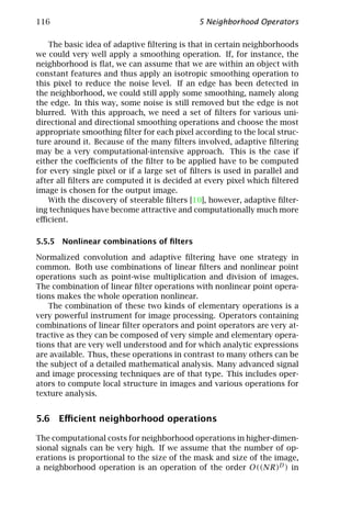116                                          5 Neighborhood Operators

    The basic idea of adaptive ﬁltering is that in certain neighborhoods
we could very well apply a smoothing operation. If, for instance, the
neighborhood is ﬂat, we can assume that we are within an object with
constant features and thus apply an isotropic smoothing operation to
this pixel to reduce the noise level. If an edge has been detected in
the neighborhood, we could still apply some smoothing, namely along
the edge. In this way, some noise is still removed but the edge is not
blurred. With this approach, we need a set of ﬁlters for various uni-
directional and directional smoothing operations and choose the most
appropriate smoothing ﬁlter for each pixel according to the local struc-
ture around it. Because of the many ﬁlters involved, adaptive ﬁltering
may be a very computational-intensive approach. This is the case if
either the coeﬃcients of the ﬁlter to be applied have to be computed
for every single pixel or if a large set of ﬁlters is used in parallel and
after all ﬁlters are computed it is decided at every pixel which ﬁltered
image is chosen for the output image.
    With the discovery of steerable ﬁlters [10], however, adaptive ﬁlter-
ing techniques have become attractive and computationally much more
eﬃcient.

5.5.5 Nonlinear combinations of ﬁlters

Normalized convolution and adaptive ﬁltering have one strategy in
common. Both use combinations of linear ﬁlters and nonlinear point
operations such as point-wise multiplication and division of images.
The combination of linear ﬁlter operations with nonlinear point opera-
tions makes the whole operation nonlinear.
   The combination of these two kinds of elementary operations is a
very powerful instrument for image processing. Operators containing
combinations of linear ﬁlter operators and point operators are very at-
tractive as they can be composed of very simple and elementary opera-
tions that are very well understood and for which analytic expressions
are available. Thus, these operations in contrast to many others can be
the subject of a detailed mathematical analysis. Many advanced signal
and image processing techniques are of that type. This includes oper-
ators to compute local structure in images and various operations for
texture analysis.


5.6 Eﬃcient neighborhood operations

The computational costs for neighborhood operations in higher-dimen-
sional signals can be very high. If we assume that the number of op-
erations is proportional to the size of the mask and size of the image,
a neighborhood operation is an operation of the order O((NR)D ) in
 