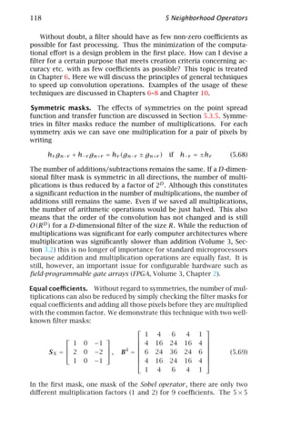 118                                            5 Neighborhood Operators

    Without doubt, a ﬁlter should have as few non-zero coeﬃcients as
possible for fast processing. Thus the minimization of the computa-
tional eﬀort is a design problem in the ﬁrst place. How can I devise a
ﬁlter for a certain purpose that meets creation criteria concerning ac-
curacy etc. with as few coeﬃcients as possible? This topic is treated
in Chapter 6. Here we will discuss the principles of general techniques
to speed up convolution operations. Examples of the usage of these
techniques are discussed in Chapters 6–8 and Chapter 10.

Symmetric masks. The eﬀects of symmetries on the point spread
function and transfer function are discussed in Section 5.3.5. Symme-
tries in ﬁlter masks reduce the number of multiplications. For each
symmetry axis we can save one multiplication for a pair of pixels by
writing

      hr gn−r + h−r gn+r = hr (gn−r ± gn+r )    if h−r = ±hr      (5.68)

The number of additions/subtractions remains the same. If a D-dimen-
sional ﬁlter mask is symmetric in all directions, the number of multi-
plications is thus reduced by a factor of 2D . Although this constitutes
a signiﬁcant reduction in the number of multiplications, the number of
additions still remains the same. Even if we saved all multiplications,
the number of arithmetic operations would be just halved. This also
means that the order of the convolution has not changed and is still
O(R D ) for a D-dimensional ﬁlter of the size R. While the reduction of
multiplications was signiﬁcant for early computer architectures where
multiplication was signiﬁcantly slower than addition (Volume 3, Sec-
tion 3.2) this is no longer of importance for standard microprocessors
because addition and multiplication operations are equally fast. It is
still, however, an important issue for conﬁgurable hardware such as
ﬁeld-programmable gate arrays (FPGA, Volume 3, Chapter 2).

Equal coeﬃcients. Without regard to symmetries, the number of mul-
tiplications can also be reduced by simply checking the ﬁlter masks for
equal coeﬃcients and adding all those pixels before they are multiplied
with the common factor. We demonstrate this technique with two well-
known ﬁlter masks:
                                                         
                                      1 4     6    4 1
                                                       
               1 0 −1                4 16 24 16 4 
                                                       
       S X =  2 0 −2  , B4 =  6 24 36 24 6 
                                                               (5.69)
                                                         
               1 0 −1                4 16 24 16 4 
                                      1 4     6    4 1

In the ﬁrst mask, one mask of the Sobel operator , there are only two
diﬀerent multiplication factors (1 and 2) for 9 coeﬃcients. The 5 × 5
 