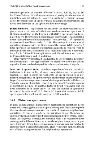 5.6 Eﬃcient neighborhood operations                                  119

binomial operator has only six diﬀerent factors (1, 4, 6, 16, 24, and 36)
for 25 coeﬃcients. In both cases substantial savings in the number of
multiplications are achieved. However, as with the technique to make
use of the symmetries of the ﬁlter mask, no additions/subtractions are
saved and the order of the operation does not change.

Separable ﬁlters. Separable ﬁlters are one of the most eﬃcient strate-
gies to reduce the order of a D-dimensional convolution operation. A
D-dimensional ﬁlter of the length R with O(R D ) operations can be re-
placed by D 1-D convolution operations of order O(R). Thus separable
ﬁlters reduce the convolution operation from an order O(R D ) operation
to an operation of linear order O(DR). The savings in the number of
operations increase with the dimension of the signal. While for a 5 × 5
ﬁlter operation the number of operations can only be reduced from 25
multiplications and 24 additions to 10 multiplications and 8 additions,
for a 5 × 5 × 5 ﬁlter 125 multiplications and 124 additions are reduced
to 15 multiplications and 12 additions.
   Thus whenever possible, it is advisable to use separable neighbor-
hood operations. This approach has the signiﬁcant additional advan-
tage that ﬁlters can be designed for arbitrary-dimensional signals.

Selection of optimal scale. Another simple but often not considered
technique is to use multigrid image presentations such as pyramids
(Section 4.4) and to select the right scale for the operation to be per-
formed. Imagine that an operation with a rather large ﬁlter kernel could
be performed on a representation of the image with only half the size.
Then the number of pixels is reduced by a factor of 2D and the number
of operations per pixel by another factor of two if we assume that the
ﬁlter operation is of linear order. In total the number of operations
is reduced by a factor of 2D+1 . For a 2-D image this means an 8-fold
speed-up and for a volumetric image a 16-fold speed-up.

5.6.2 Eﬃcient storage schemes

In-place computation of nonrecursive neighborhood operations needs
intermediate storage because the operation requires the access to pixels
that are already overwritten with the result of previous neighborhood
operations. Of course, it would be the easiest way to store the whole im-
age with which a neighborhood operation should be performed. Some-
times this approach is useful, for instance when it is required to ﬁlter
an image with diﬀerent ﬁlters or when the original image must be pre-
served anyway. Often, however, not enough storage area is available to
allow for such a simplistic approach. Thus we discuss in the following
two eﬃcient storage schemes for neighborhood operations.
 