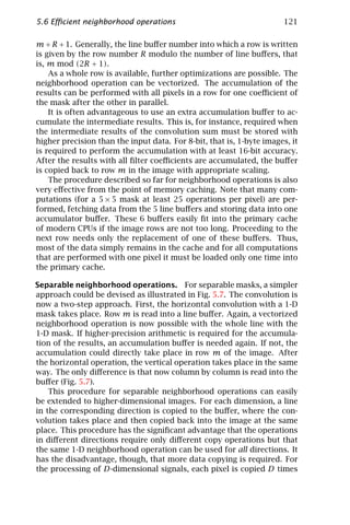 5.6 Eﬃcient neighborhood operations                                   121

m + R + 1. Generally, the line buﬀer number into which a row is written
is given by the row number R modulo the number of line buﬀers, that
is, m mod (2R + 1).
    As a whole row is available, further optimizations are possible. The
neighborhood operation can be vectorized. The accumulation of the
results can be performed with all pixels in a row for one coeﬃcient of
the mask after the other in parallel.
    It is often advantageous to use an extra accumulation buﬀer to ac-
cumulate the intermediate results. This is, for instance, required when
the intermediate results of the convolution sum must be stored with
higher precision than the input data. For 8-bit, that is, 1-byte images, it
is required to perform the accumulation with at least 16-bit accuracy.
After the results with all ﬁlter coeﬃcients are accumulated, the buﬀer
is copied back to row m in the image with appropriate scaling.
    The procedure described so far for neighborhood operations is also
very eﬀective from the point of memory caching. Note that many com-
putations (for a 5 × 5 mask at least 25 operations per pixel) are per-
formed, fetching data from the 5 line buﬀers and storing data into one
accumulator buﬀer. These 6 buﬀers easily ﬁt into the primary cache
of modern CPUs if the image rows are not too long. Proceeding to the
next row needs only the replacement of one of these buﬀers. Thus,
most of the data simply remains in the cache and for all computations
that are performed with one pixel it must be loaded only one time into
the primary cache.

Separable neighborhood operations. For separable masks, a simpler
approach could be devised as illustrated in Fig. 5.7. The convolution is
now a two-step approach. First, the horizontal convolution with a 1-D
mask takes place. Row m is read into a line buﬀer. Again, a vectorized
neighborhood operation is now possible with the whole line with the
1-D mask. If higher-precision arithmetic is required for the accumula-
tion of the results, an accumulation buﬀer is needed again. If not, the
accumulation could directly take place in row m of the image. After
the horizontal operation, the vertical operation takes place in the same
way. The only diﬀerence is that now column by column is read into the
buﬀer (Fig. 5.7).
    This procedure for separable neighborhood operations can easily
be extended to higher-dimensional images. For each dimension, a line
in the corresponding direction is copied to the buﬀer, where the con-
volution takes place and then copied back into the image at the same
place. This procedure has the signiﬁcant advantage that the operations
in diﬀerent directions require only diﬀerent copy operations but that
the same 1-D neighborhood operation can be used for all directions. It
has the disadvantage, though, that more data copying is required. For
the processing of D-dimensional signals, each pixel is copied D times
 