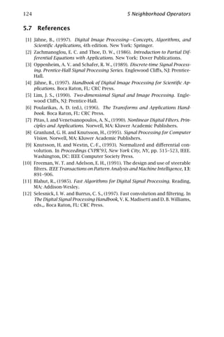124                                                5 Neighborhood Operators

5.7 References
 [1] Jähne, B., (1997). Digital Image Processing—Concepts, Algorithms, and
     Scientiﬁc Applications, 4th edition. New York: Springer.
 [2] Zachmanoglou, E. C. and Thoe, D. W., (1986). Introduction to Partial Dif-
     ferential Equations with Applications. New York: Dover Publications.
 [3] Oppenheim, A. V. and Schafer, R. W., (1989). Discrete-time Signal Process-
     ing. Prentice-Hall Signal Processing Series. Englewood Cliﬀs, NJ: Prentice-
     Hall.
 [4] Jähne, B., (1997). Handbook of Digital Image Processing for Scientiﬁc Ap-
     plications. Boca Raton, FL: CRC Press.
 [5] Lim, J. S., (1990). Two-dimensional Signal and Image Processing. Engle-
     wood Cliﬀs, NJ: Prentice-Hall.
 [6] Poularikas, A. D. (ed.), (1996). The Transforms and Applications Hand-
     book. Boca Raton, FL: CRC Press.
 [7] Pitas, I. and Venetsanopoulos, A. N., (1990). Nonlinear Digital Filters. Prin-
     ciples and Applications. Norwell, MA: Kluwer Academic Publishers.
 [8] Granlund, G. H. and Knutsson, H., (1995). Signal Processing for Computer
     Vision. Norwell, MA: Kluwer Academic Publishers.
 [9] Knutsson, H. and Westin, C.-F., (1993). Normalized and diﬀerential con-
     volution. In Proceedings CVPR’93, New York City, NY, pp. 515–523, IEEE.
     Washington, DC: IEEE Computer Society Press.
[10] Freeman, W. T. and Adelson, E. H., (1991). The design and use of steerable
     ﬁlters. IEEE Transactions on Pattern Analysis and Machine Intelligence, 13:
     891–906.
[11] Blahut, R., (1985). Fast Algorithms for Digital Signal Processing. Reading,
     MA: Addison-Wesley.
[12] Selesnick, I. W. and Burrus, C. S., (1997). Fast convolution and ﬁltering. In
     The Digital Signal Processing Handbook, V. K. Madisetti and D. B. Williams,
     eds.,. Boca Raton, FL: CRC Press.
 