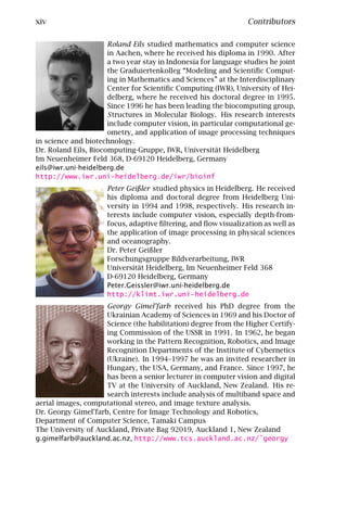 xiv                                                              Contributors

                      Roland Eils studied mathematics and computer science
                      in Aachen, where he received his diploma in 1990. After
                      a two year stay in Indonesia for language studies he joint
                      the Graduiertenkolleg “Modeling and Scientiﬁc Comput-
                      ing in Mathematics and Sciences” at the Interdisciplinary
                      Center for Scientiﬁc Computing (IWR), University of Hei-
                      delberg, where he received his doctoral degree in 1995.
                      Since 1996 he has been leading the biocomputing group,
                      S tructures in Molecular Biology. His research interests
                      include computer vision, in particular computational ge-
                      ometry, and application of image processing techniques
in science and biotechnology.
Dr. Roland Eils, Biocomputing-Gruppe, IWR, Universität Heidelberg
Im Neuenheimer Feld 368, D-69120 Heidelberg, Germany
eils@iwr.uni-heidelberg.de
http://www.iwr.uni-heidelberg.de/iwr/bioinf
                      Peter Geißler studied physics in Heidelberg. He received
                      his diploma and doctoral degree from Heidelberg Uni-
                      versity in 1994 and 1998, respectively. His research in-
                      terests include computer vision, especially depth-from-
                      focus, adaptive ﬁltering, and ﬂow visualization as well as
                      the application of image processing in physical sciences
                      and oceanography.
                      Dr. Peter Geißler
                      Forschungsgruppe Bildverarbeitung, IWR
                      Universität Heidelberg, Im Neuenheimer Feld 368
                      D-69120 Heidelberg, Germany
                      Peter.Geissler@iwr.uni-heidelberg.de
                      http://klimt.iwr.uni-heidelberg.de
                     Georgy Gimel’farb received his PhD degree from the
                     Ukrainian Academy of Sciences in 1969 and his Doctor of
                     Science (the habilitation) degree from the Higher Certify-
                     ing Commission of the USSR in 1991. In 1962, he began
                     working in the Pattern Recognition, Robotics, and Image
                     Recognition Departments of the Institute of Cybernetics
                     (Ukraine). In 1994–1997 he was an invited researcher in
                     Hungary, the USA, Germany, and France. Since 1997, he
                     has been a senior lecturer in computer vision and digital
                     TV at the University of Auckland, New Zealand. His re-
                     search interests include analysis of multiband space and
aerial images, computational stereo, and image texture analysis.
Dr. Georgy Gimel’farb, Centre for Image Technology and Robotics,
Department of Computer Science, Tamaki Campus
The University of Auckland, Private Bag 92019, Auckland 1, New Zealand
g.gimelfarb@auckland.ac.nz, http://www.tcs.auckland.ac.nz/˜georgy
 