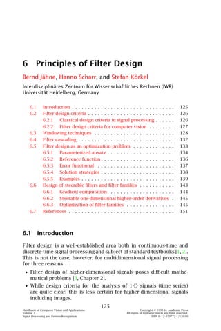 6 Principles of Filter Design
Bernd Jähne, Hanno Scharr, and Stefan Körkel
Interdisziplinäres Zentrum für Wissenschaftliches Rechnen (IWR)
Universität Heidelberg, Germany

    6.1       Introduction . . . . . . . . . . . . . . . . . . . . . . . . . . . . . . .         .     125
    6.2       Filter design criteria . . . . . . . . . . . . . . . . . . . . . . . . . .         .     126
              6.2.1 Classical design criteria in signal processing . . . . .                     .     126
              6.2.2 Filter design criteria for computer vision . . . . . . .                     .     127
    6.3       Windowing techniques . . . . . . . . . . . . . . . . . . . . . . . .               .     128
    6.4       Filter cascading . . . . . . . . . . . . . . . . . . . . . . . . . . . . .         .     132
    6.5       Filter design as an optimization problem . . . . . . . . . . . .                   .     133
              6.5.1 Parameterized ansatz . . . . . . . . . . . . . . . . . . . .                 .     134
              6.5.2 Reference function . . . . . . . . . . . . . . . . . . . . . .               .     136
              6.5.3 Error functional . . . . . . . . . . . . . . . . . . . . . . .               .     137
              6.5.4 Solution strategies . . . . . . . . . . . . . . . . . . . . . .              .     138
              6.5.5 Examples . . . . . . . . . . . . . . . . . . . . . . . . . . . .             .     139
    6.6       Design of steerable ﬁlters and ﬁlter families . . . . . . . . . .                  .     143
              6.6.1 Gradient computation . . . . . . . . . . . . . . . . . . .                   .     144
              6.6.2 Steerable one-dimensional higher-order derivatives                           .     145
              6.6.3 Optimization of ﬁlter families . . . . . . . . . . . . . .                   .     145
    6.7       References . . . . . . . . . . . . . . . . . . . . . . . . . . . . . . . .         .     151




6.1 Introduction

Filter design is a well-established area both in continuous-time and
discrete-time signal processing and subject of standard textbooks [1, 2].
This is not the case, however, for multidimensional signal processing
for three reasons:
 • Filter design of higher-dimensional signals poses diﬃcult mathe-
     matical problems [3, Chapter 2].
 • While design criteria for the analysis of 1-D signals (time series)
     are quite clear, this is less certain for higher-dimensional signals
     including images.
                                               125
Handbook of Computer Vision and Applications                              Copyright © 1999 by Academic Press
Volume 2                                                      All rights of reproduction in any form reserved.
Signal Processing and Pattern Recognition                                         ISBN 0–12–379772-1/$30.00
 