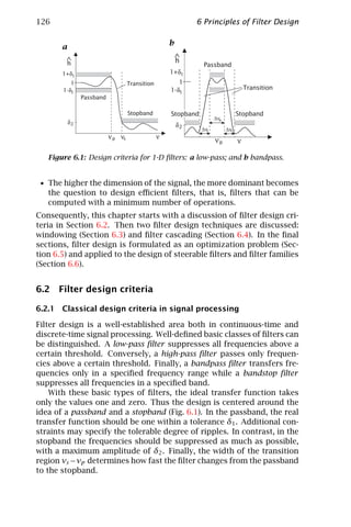 126                                             6 Principles of Filter Design

                                       b
       a
                                           h
                                                   Passband
                                       1+δ1
                                          1
                                       1-δ1                              Transition
            Passband

                          Stopband      Stopband                     Stopband
                                                         ∆νp
                                           δ2
                                                   ∆νt         ∆νt

                                                         νp          ν

   Figure 6.1: Design criteria for 1-D ﬁlters: a low-pass; and b bandpass.


 • The higher the dimension of the signal, the more dominant becomes
   the question to design eﬃcient ﬁlters, that is, ﬁlters that can be
   computed with a minimum number of operations.
Consequently, this chapter starts with a discussion of ﬁlter design cri-
teria in Section 6.2. Then two ﬁlter design techniques are discussed:
windowing (Section 6.3) and ﬁlter cascading (Section 6.4). In the ﬁnal
sections, ﬁlter design is formulated as an optimization problem (Sec-
tion 6.5) and applied to the design of steerable ﬁlters and ﬁlter families
(Section 6.6).


6.2 Filter design criteria

6.2.1 Classical design criteria in signal processing

Filter design is a well-established area both in continuous-time and
discrete-time signal processing. Well-deﬁned basic classes of ﬁlters can
be distinguished. A low-pass ﬁlter suppresses all frequencies above a
certain threshold. Conversely, a high-pass ﬁlter passes only frequen-
cies above a certain threshold. Finally, a bandpass ﬁlter transfers fre-
quencies only in a speciﬁed frequency range while a bandstop ﬁlter
suppresses all frequencies in a speciﬁed band.
    With these basic types of ﬁlters, the ideal transfer function takes
only the values one and zero. Thus the design is centered around the
idea of a passband and a stopband (Fig. 6.1). In the passband, the real
transfer function should be one within a tolerance δ1 . Additional con-
straints may specify the tolerable degree of ripples. In contrast, in the
stopband the frequencies should be suppressed as much as possible,
with a maximum amplitude of δ2 . Finally, the width of the transition
region νs − νp determines how fast the ﬁlter changes from the passband
to the stopband.
 