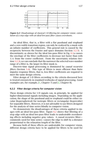 6.2 Filter design criteria                                               127


                 1
                0.8
                0.6
                0.4
                0.2
                 0
               -0.2
                    -20      -10       0          10   n    20

Figure 6.2: Disadvantage of classical 1-D ﬁltering for computer vision: convo-
lution of a step edge with an ideal low-pass ﬁlter causes overshoots.


    An ideal ﬁlter, that is, a ﬁlter with a ﬂat passband and stopband
and a zero width transition region, can only be realized by a mask with
an inﬁnite number of coeﬃcients. This general rule is caused by the
reciprocity between the Fourier and space domains (Section 3.2.3). A
discontinuity as shown for the ideal low-pass ﬁlter in Fig. 6.1a causes
the envelope of the ﬁlter coeﬃcients to decrease not faster than with
1/x from the center coeﬃcient. From the uncertainty relation (Sec-
tion 3.2.3), we can conclude that the narrower the selected wave-number
range of a ﬁlter is, the larger its ﬁlter mask is.
    Discrete-time signal processing is dominated by causal recursive
ﬁlters (Section 5.4). This type of ﬁlters is more eﬃcient than ﬁnite
impulse response ﬁlters, that is, less ﬁlter coeﬃcients are required to
meet the same design criteria.
    Filter design of 1-D ﬁlters according to the criteria discussed here
is treated extensively in standard textbooks of signal processing. Good
examples are, for example, [1, Chapter 7] and [2, Chapter 8].

6.2.2 Filter design criteria for computer vision

These design criteria for 1-D signals can, in principle, be applied for
higher-dimensional signals including images. Depending on the appli-
cation, the shape of the passband and/or stopband could be either cir-
cular (hyperspherical) for isotropic ﬁlters or rectangular (hypercubic)
for separable ﬁlters. However, it is not advisable to use ﬁlters designed
for the analysis of time series blindly in computer vision.
    We demonstrate the disadvantages of these criteria applied to im-
ages with an ideal low-pass ﬁlter. Figure 6.2 shows that ﬁltering of a
step edge with an ideal low-pass ﬁlter leads to undesirable overshoot-
ing eﬀects including negative gray values. A causal recursive ﬁlter—
commonly used for time series—causes the edge to shift by a distance
proportional to the relaxation length of the ﬁlter.
    Because both of these eﬀects are undesirable for computer vision,
diﬀerent design criteria have to be applied for ﬁlters to be used for
 