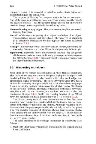 128                                            6 Principles of Filter Design

computer vision. It is essential to establish such criteria before any
design techniques are considered.
   The purpose of ﬁltering for computer vision is feature extraction.
One of the most general features are gray value changes as they mark
the edges of objects. Thus the general design criteria for ﬁlters to be
used for image processing include the following rules:
No overshooting at step edges. This requirement implies monotonic
   transfer functions.
No shift of the center of gravity of an object or of edges of an object.
   This condition implies that ﬁlters have either an even or odd mask
   in all directions and leads to the four types of FIR ﬁlters discussed
   in Section 5.3.5.
Isotropy. In order not to bias any directions in images, smoothing ﬁl-
   ters, edge detectors, and other ﬁlters should generally be isotropic.
Separability. Separable ﬁlters are preferable because they can gener-
   ally be computed much more eﬃciently than equivalent nonsepara-
   ble ﬁlters (Section 5.6.1). This requirement is even more important
   for higher-dimensional images.


6.3 Windowing techniques

Most ideal ﬁlters contain discontinuities in their transfer functions.
This includes not only the classical low-pass, high-pass, bandpass, and
bandstop ﬁlters (Fig. 6.1) but also most key ﬁlters for low-level higher-
dimensional signal processing. The ideal derivative ﬁlter iπ k has a ˜
                                            ˜
hidden discontinuity. It appears right at k = ±1 where the value jumps
from π to −π ; the periodic extension of the ideal derivative ﬁlter leads
to the sawtooth function. The transfer function of the ideal interpola-
tion ﬁlter mask, the sinc function, is a box function, which is also dis-
continuous (Section 2.4.4). Finally, the transfer function of the Hilbert
                                                  ˜
ﬁlter , the sgn function, has a discontinuity at k = 0 (Section 4.2.2).
    The direct consequence of these discontinuities is that the corre-
sponding nonrecursive ﬁlter masks, which are the inverse Fourier trans-
forms of the transfer functions, are inﬁnite. Although recursive ﬁlters
have an inﬁnite impulse response they do not help to solve this prob-
lem. The impulse response of IIR ﬁlters always decays exponentially,
while discontinuities in the value (C 0 ) or the slope (C 1 ) of the transfer
function cause the envelope of the ﬁlter coeﬃcients only to decay with
x −1 or x −2 , respectively.
    The basic principle of ﬁlter design techniques by windowing is as
follows:
1. Start with ideal transfer functions and compute the corresponding
   ﬁlter coeﬃcients.
 