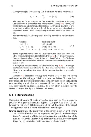 132                                              6 Principles of Filter Design

   corresponding to the following odd ﬁlter mask with the coeﬃcients

                                     (−1)r
                       hr = −h−r =            r ∈ [1, R]                (6.6)
                                       r
   The usage of the rectangular window would be equivalent to keeping
   only a number of elements in the Fourier series. As Fig. 6.4a shows, the
   oscillations are still large and the slope of the transfer function at low
   wave numbers ﬂips with the order of the series between 0 and twice
   the correct value. Thus, the resulting truncated ﬁlter is not useful at
   all.
   Much better results can be gained by using a binomial window func-
   tion.

          Window                     Resulting mask
          1/4[1 2 1]                 1/2[1 0 –1]
                                                                        (6.7)
          1/16[1 4 6 4 1]            1/12[–1 8 0 –8 1]
          1/64[1 6 15 20 15 6 1]     1/60[1 –9 45 0 –45 9 –1]

   These approximations show no oscillations; the deviation from the
   ideal response increases monotonically (Fig. 6.4b). The convergence,
   however, is quite slow. Even a ﬁlter with 11 coeﬃcients (R = 5) shows
   signiﬁcant deviations from the ideal transfer functions for wave num-
        ˜
   bers k > 0.6.
   A triangular window results in other deﬁcits (Fig. 6.4c). Although
   the transfer function is close to the ideal transfer function for much
   higher wave numbers, the slope of the transfer function is generally
   too low.
   Example 6.1 indicates some general weaknesses of the windowing
technique for ﬁlter design. While it is quite useful for ﬁlters with ﬂat
responses and discontinuities such as ideal low-pass ﬁlters in balancing
overshooting and ripples vs steepness of the transitions, it does not
obviously lead to optimal solutions. It is not clear in which way the
ﬁlters are improved by the diﬀerent windows.


6.4 Filter cascading

Cascading of simple ﬁlters is a valuable approach to ﬁlter design, es-
pecially for higher-dimensional signals. Complex ﬁlters can be built
by applying simple 1-D ﬁlters repeatedly in all directions of the signal.
This approach has a number of signiﬁcant advantages.
Known properties. The properties of the simple ﬁlters are well known.
  The transfer function can be expressed analytically in simple equa-
  tions. As cascading of ﬁlters simply means the multiplication of the
  transfer functions, the resulting transfer functions for even complex
  ﬁlters can be computed easily and analyzed analytically.
 